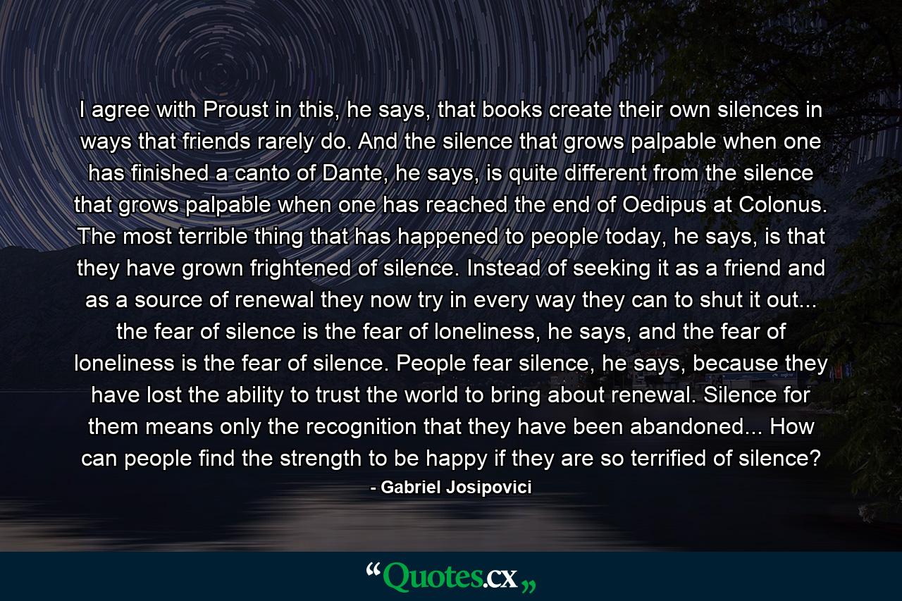 I agree with Proust in this, he says, that books create their own silences in ways that friends rarely do. And the silence that grows palpable when one has finished a canto of Dante, he says, is quite different from the silence that grows palpable when one has reached the end of Oedipus at Colonus. The most terrible thing that has happened to people today, he says, is that they have grown frightened of silence. Instead of seeking it as a friend and as a source of renewal they now try in every way they can to shut it out... the fear of silence is the fear of loneliness, he says, and the fear of loneliness is the fear of silence. People fear silence, he says, because they have lost the ability to trust the world to bring about renewal. Silence for them means only the recognition that they have been abandoned... How can people find the strength to be happy if they are so terrified of silence? - Quote by Gabriel Josipovici