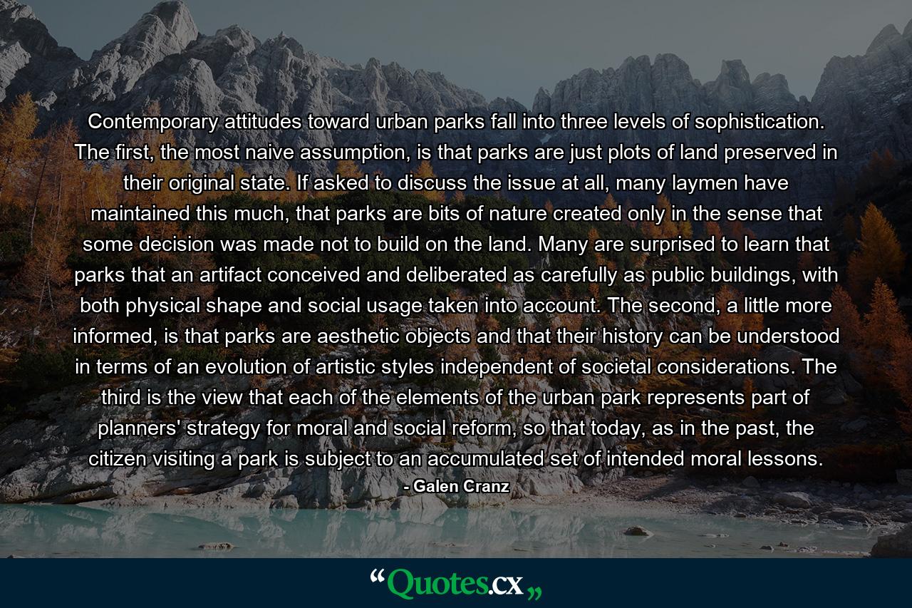 Contemporary attitudes toward urban parks fall into three levels of sophistication. The first, the most naive assumption, is that parks are just plots of land preserved in their original state. If asked to discuss the issue at all, many laymen have maintained this much, that parks are bits of nature created only in the sense that some decision was made not to build on the land. Many are surprised to learn that parks that an artifact conceived and deliberated as carefully as public buildings, with both physical shape and social usage taken into account. The second, a little more informed, is that parks are aesthetic objects and that their history can be understood in terms of an evolution of artistic styles independent of societal considerations. The third is the view that each of the elements of the urban park represents part of planners' strategy for moral and social reform, so that today, as in the past, the citizen visiting a park is subject to an accumulated set of intended moral lessons. - Quote by Galen Cranz