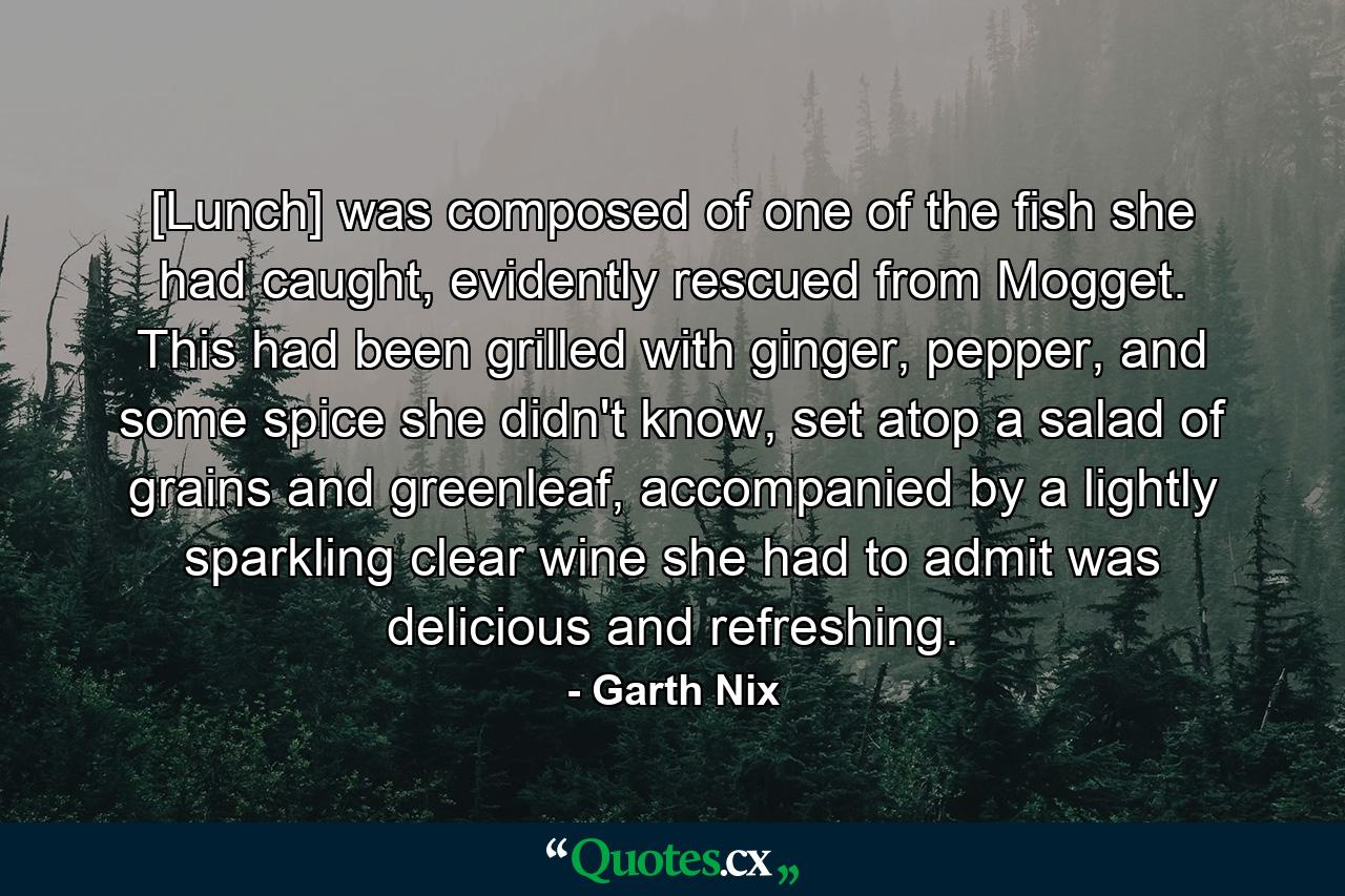 [Lunch] was composed of one of the fish she had caught, evidently rescued from Mogget. This had been grilled with ginger, pepper, and some spice she didn't know, set atop a salad of grains and greenleaf, accompanied by a lightly sparkling clear wine she had to admit was delicious and refreshing. - Quote by Garth Nix