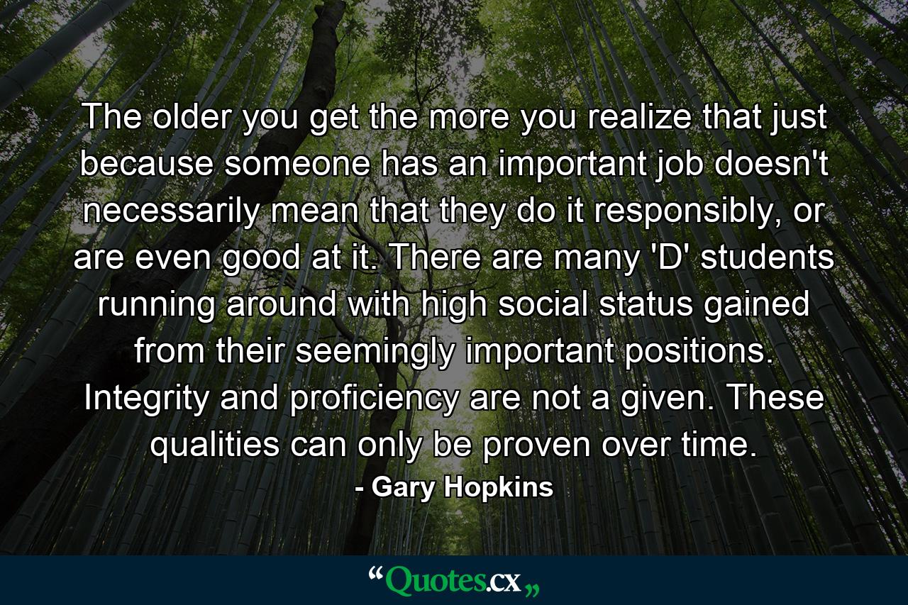 The older you get the more you realize that just because someone has an important job doesn't necessarily mean that they do it responsibly, or are even good at it. There are many 'D' students running around with high social status gained from their seemingly important positions. Integrity and proficiency are not a given. These qualities can only be proven over time. - Quote by Gary Hopkins