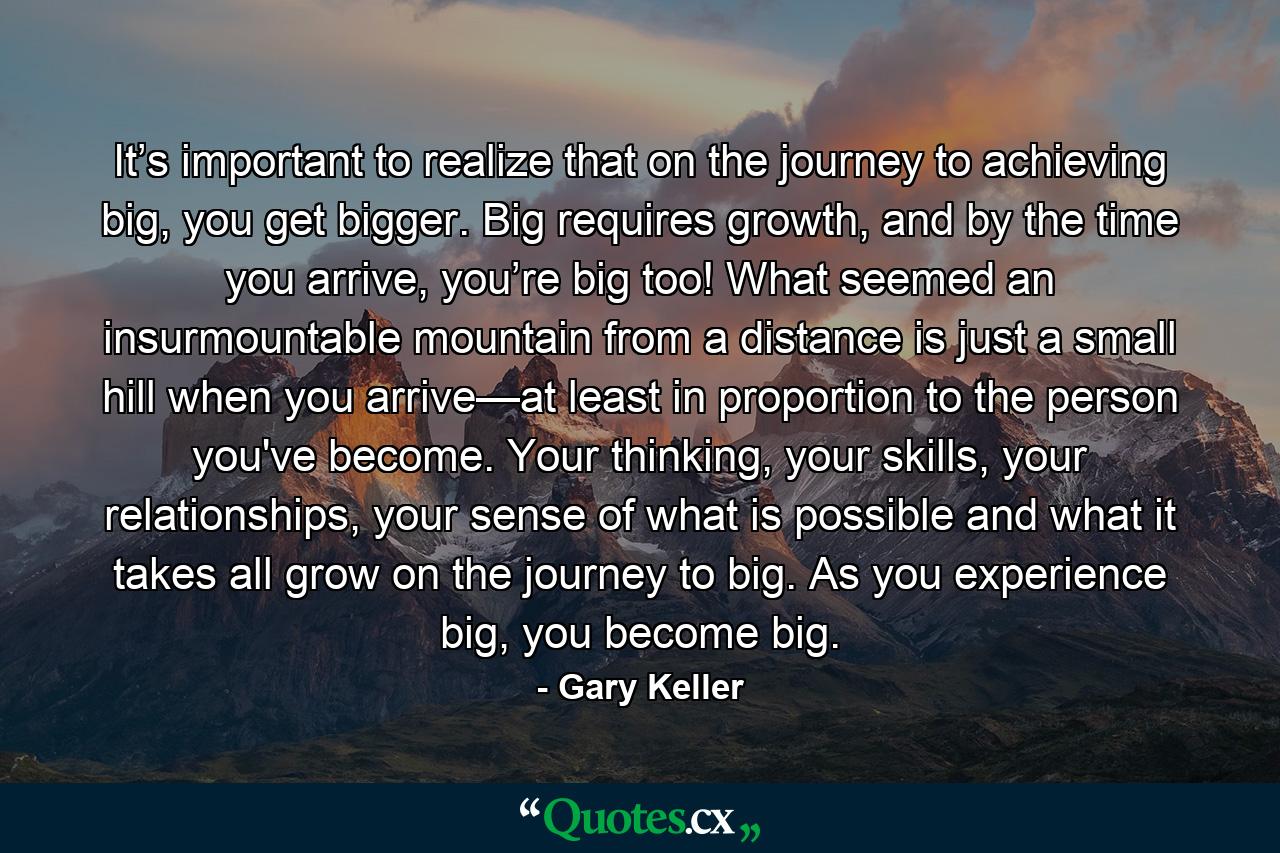 It’s important to realize that on the journey to achieving big, you get bigger. Big requires growth, and by the time you arrive, you’re big too! What seemed an insurmountable mountain from a distance is just a small hill when you arrive—at least in proportion to the person you've become. Your thinking, your skills, your relationships, your sense of what is possible and what it takes all grow on the journey to big. As you experience big, you become big. - Quote by Gary Keller