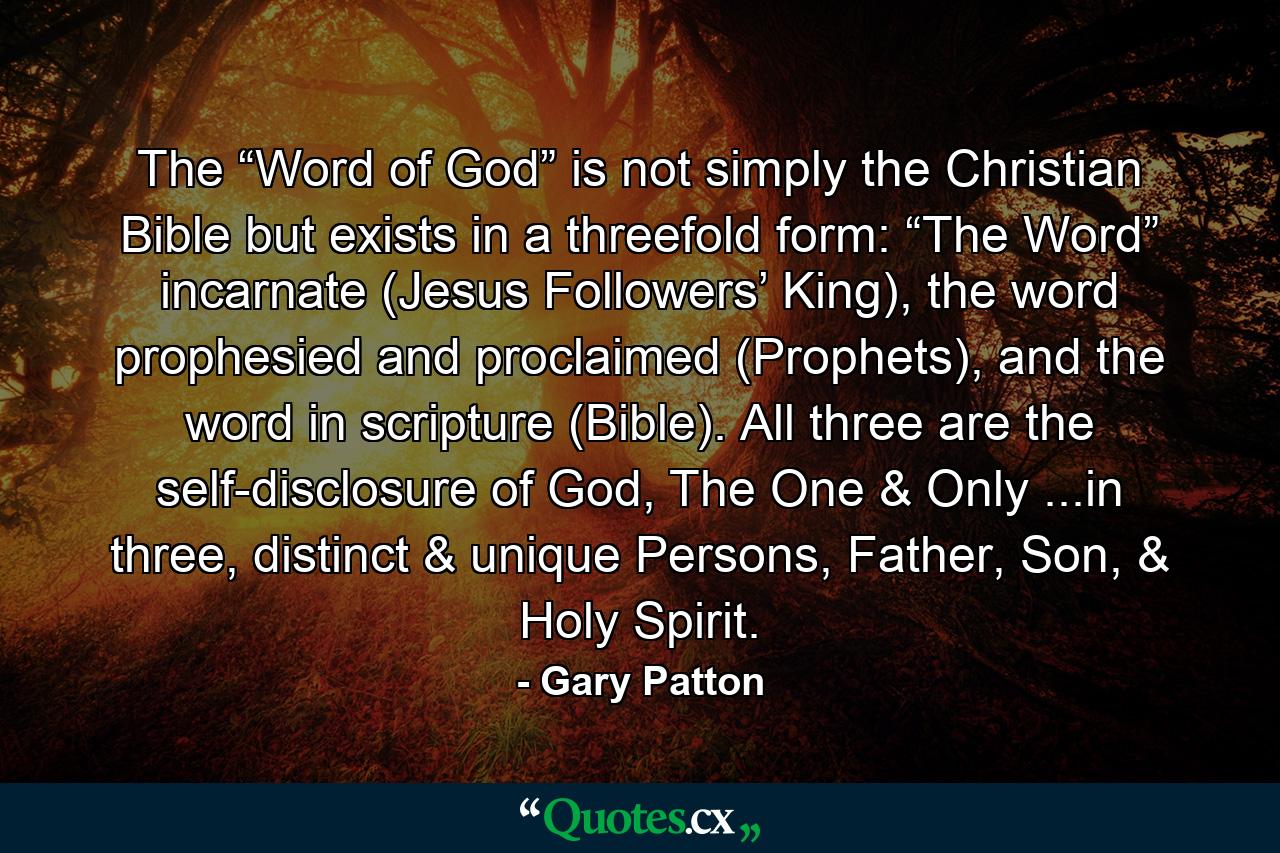 The “Word of God” is not simply the Christian Bible but exists in a threefold form: “The Word” incarnate (Jesus Followers’ King), the word prophesied and proclaimed (Prophets), and the word in scripture (Bible). All three are the self-disclosure of God, The One & Only ...in three, distinct & unique Persons, Father, Son, & Holy Spirit. - Quote by Gary Patton