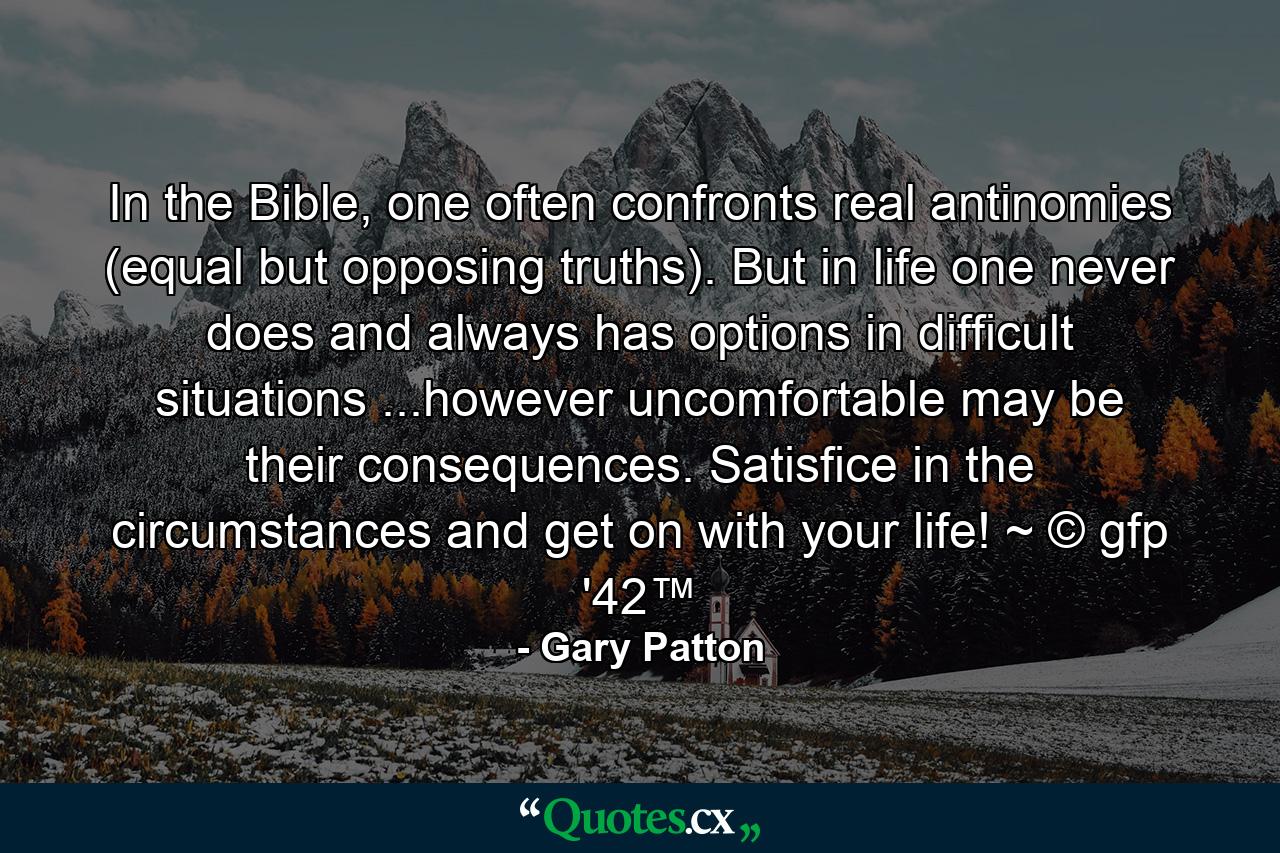 In the Bible, one often confronts real antinomies (equal but opposing truths). But in life one never does and always has options in difficult situations ...however uncomfortable may be their consequences. Satisfice in the circumstances and get on with your life! ~ © gfp '42™ - Quote by Gary Patton