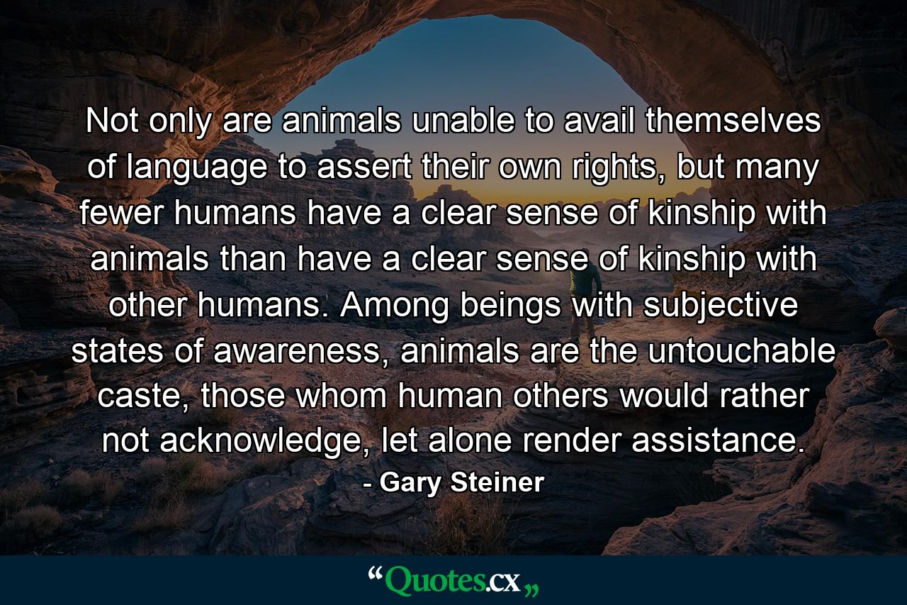 Not only are animals unable to avail themselves of language to assert their own rights, but many fewer humans have a clear sense of kinship with animals than have a clear sense of kinship with other humans. Among beings with subjective states of awareness, animals are the untouchable caste, those whom human others would rather not acknowledge, let alone render assistance. - Quote by Gary Steiner