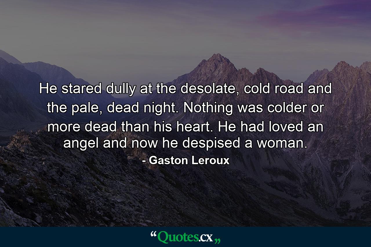 He stared dully at the desolate, cold road and the pale, dead night. Nothing was colder or more dead than his heart. He had loved an angel and now he despised a woman. - Quote by Gaston Leroux