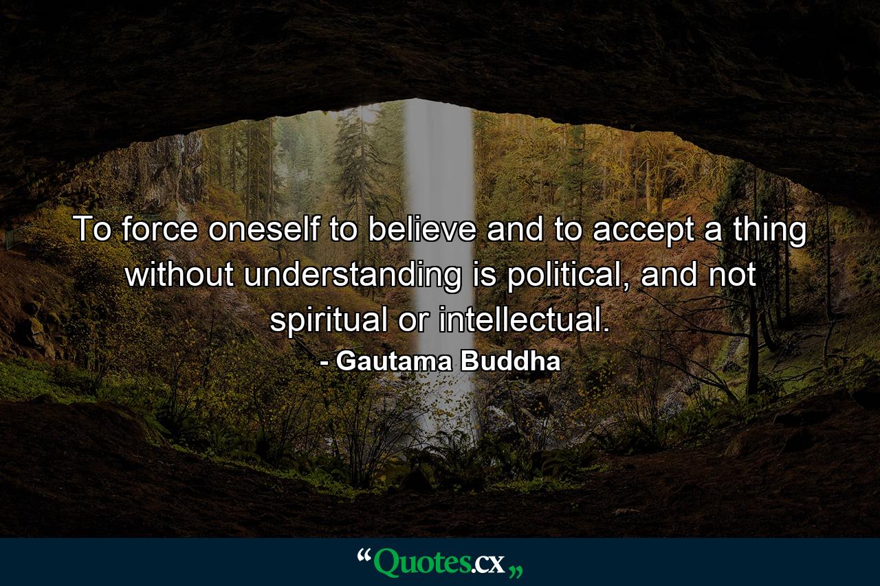 To force oneself to believe and to accept a thing without understanding is political, and not spiritual or intellectual. - Quote by Gautama Buddha