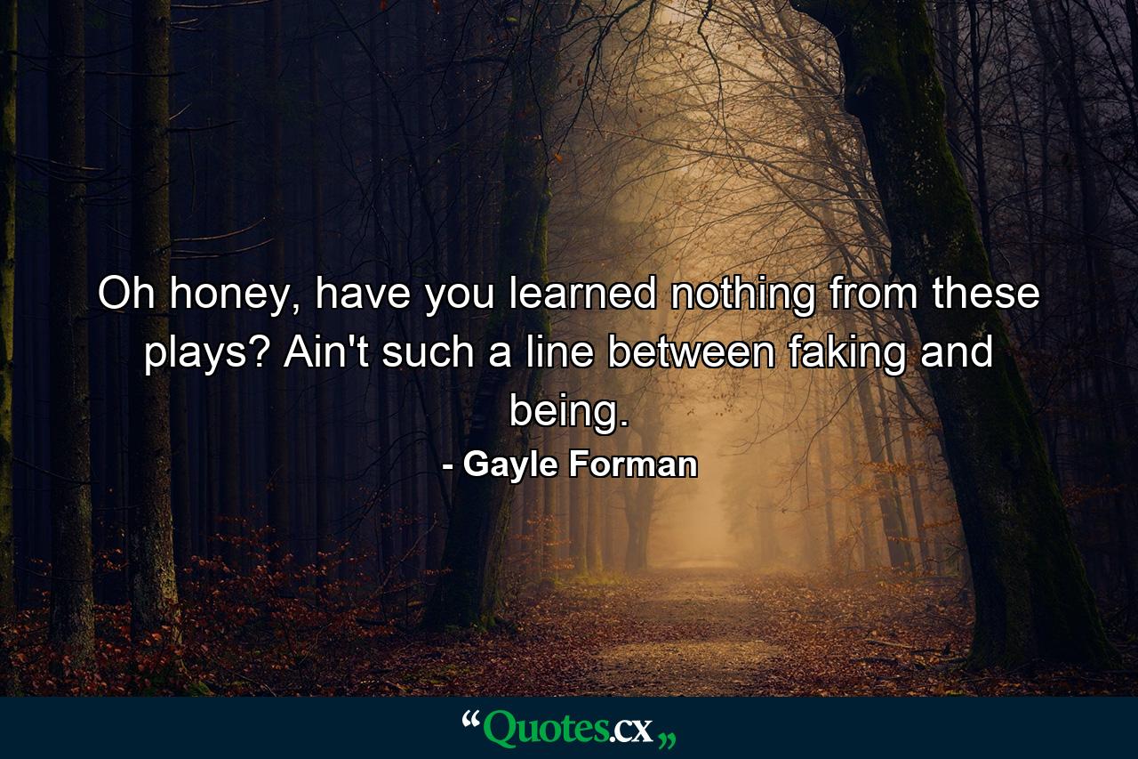 Oh honey, have you learned nothing from these plays? Ain't such a line between faking and being. - Quote by Gayle Forman