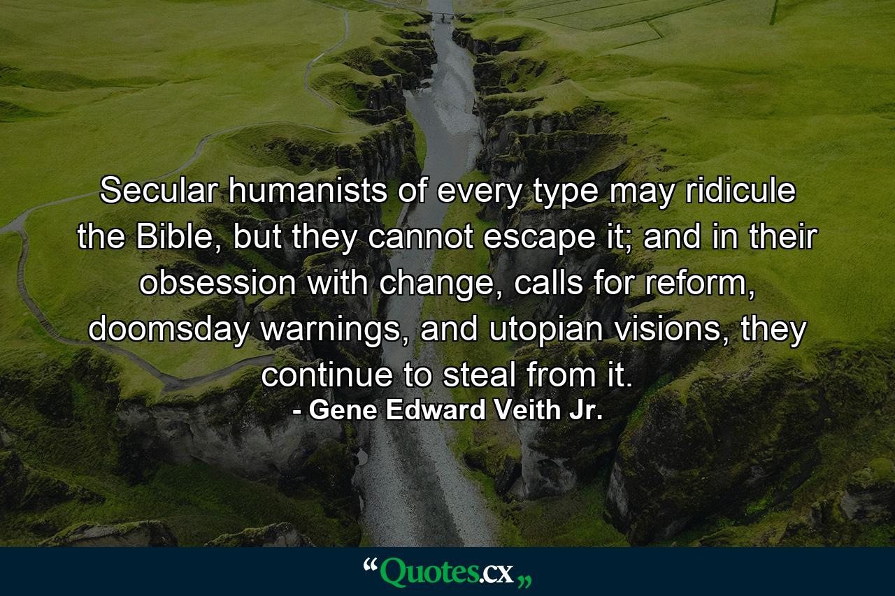 Secular humanists of every type may ridicule the Bible, but they cannot escape it; and in their obsession with change, calls for reform, doomsday warnings, and utopian visions, they continue to steal from it. - Quote by Gene Edward Veith Jr.