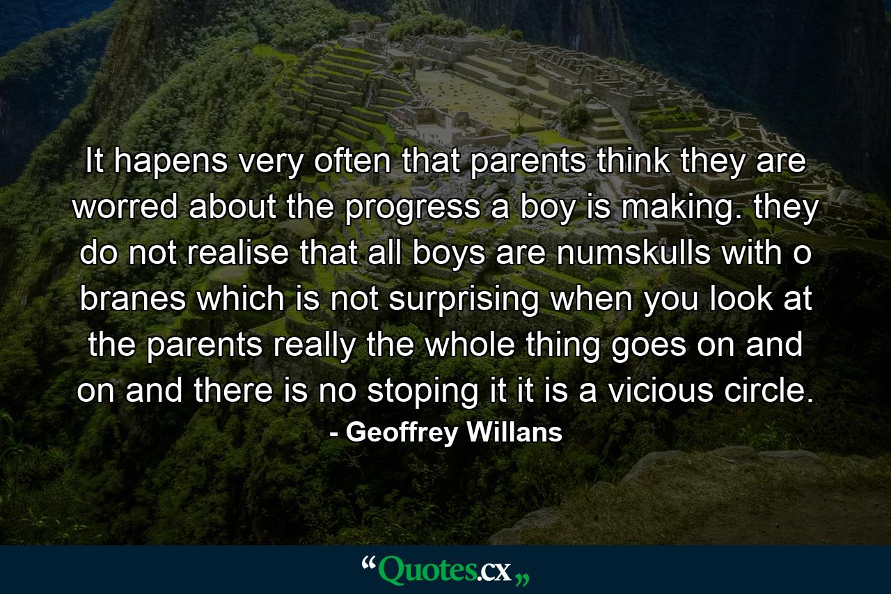 It hapens very often that parents think they are worred about the progress a boy is making. they do not realise that all boys are numskulls with o branes which is not surprising when you look at the parents really the whole thing goes on and on and there is no stoping it it is a vicious circle. - Quote by Geoffrey Willans