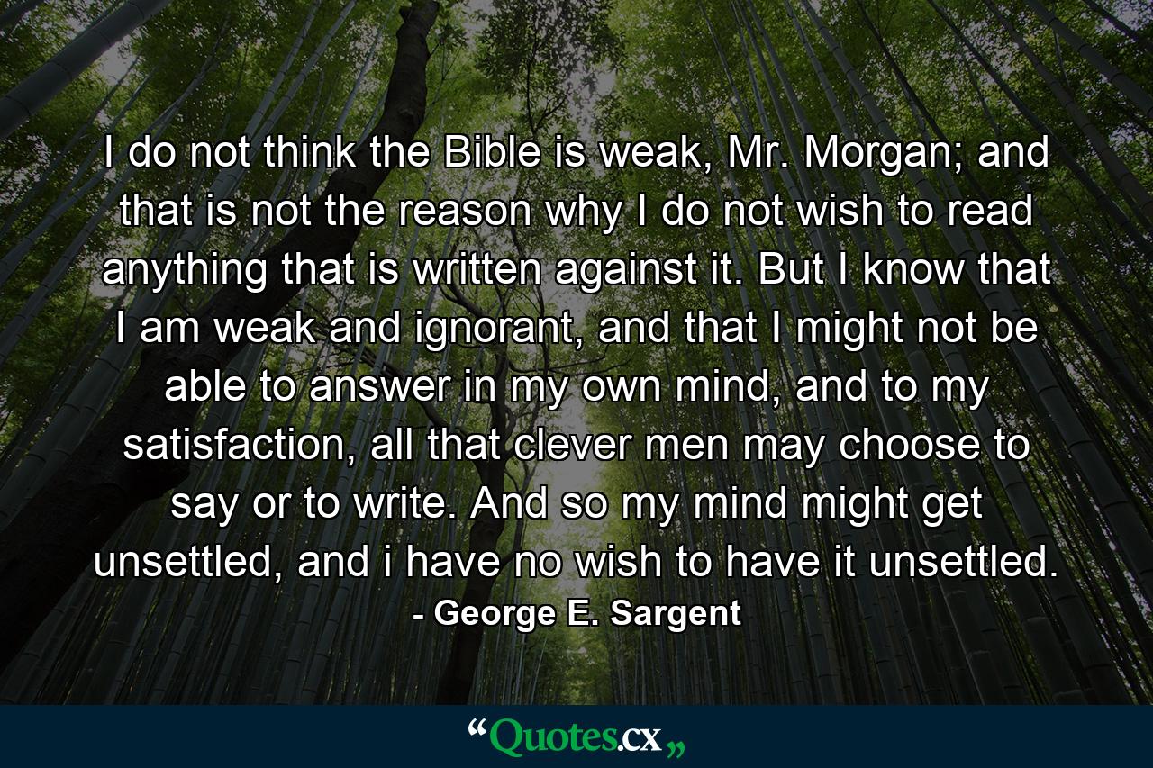 I do not think the Bible is weak, Mr. Morgan; and that is not the reason why I do not wish to read anything that is written against it. But I know that I am weak and ignorant, and that I might not be able to answer in my own mind, and to my satisfaction, all that clever men may choose to say or to write. And so my mind might get unsettled, and i have no wish to have it unsettled. - Quote by George E. Sargent