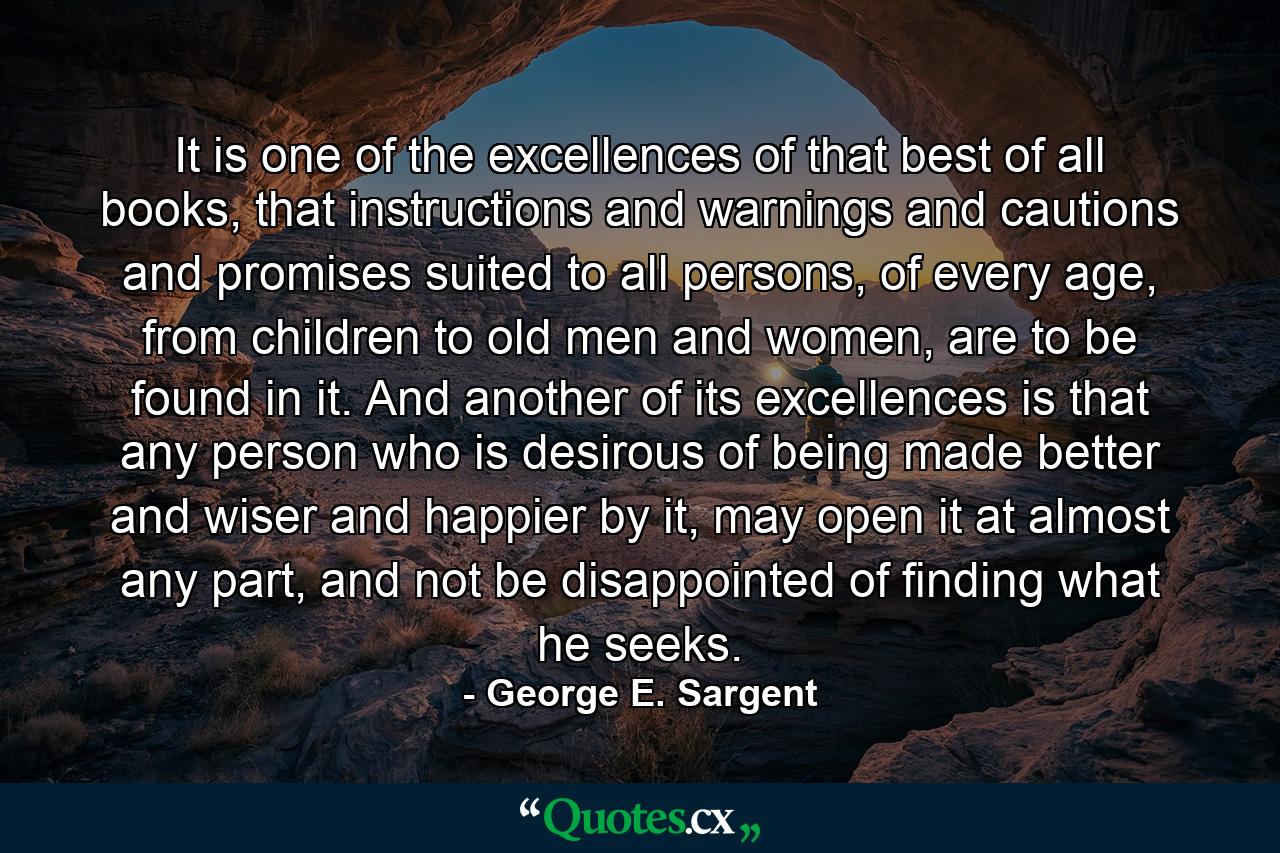 It is one of the excellences of that best of all books, that instructions and warnings and cautions and promises suited to all persons, of every age, from children to old men and women, are to be found in it. And another of its excellences is that any person who is desirous of being made better and wiser and happier by it, may open it at almost any part, and not be disappointed of finding what he seeks. - Quote by George E. Sargent