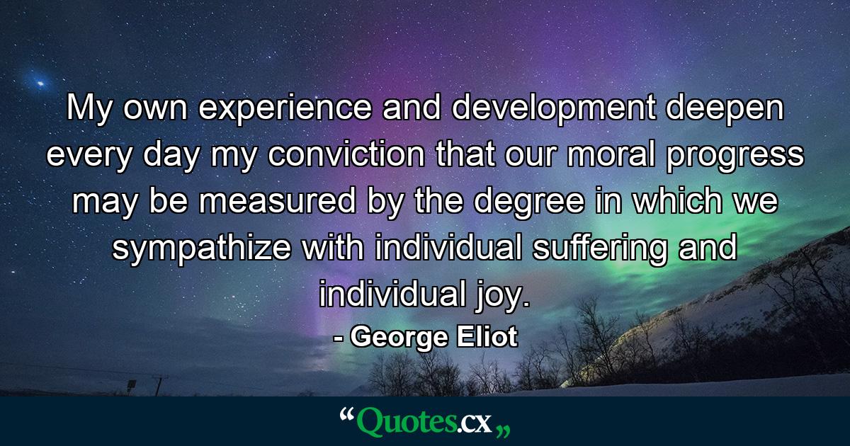 My own experience and development deepen every day my conviction that our moral progress may be measured by the degree in which we sympathize with individual suffering and individual joy. - Quote by George Eliot