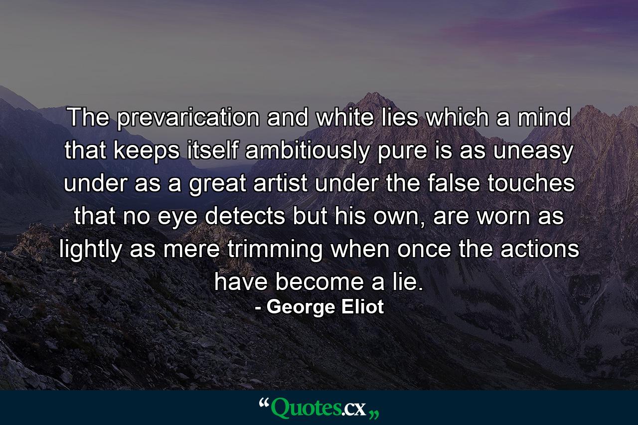 The prevarication and white lies which a mind that keeps itself ambitiously pure is as uneasy under as a great artist under the false touches that no eye detects but his own, are worn as lightly as mere trimming when once the actions have become a lie. - Quote by George Eliot