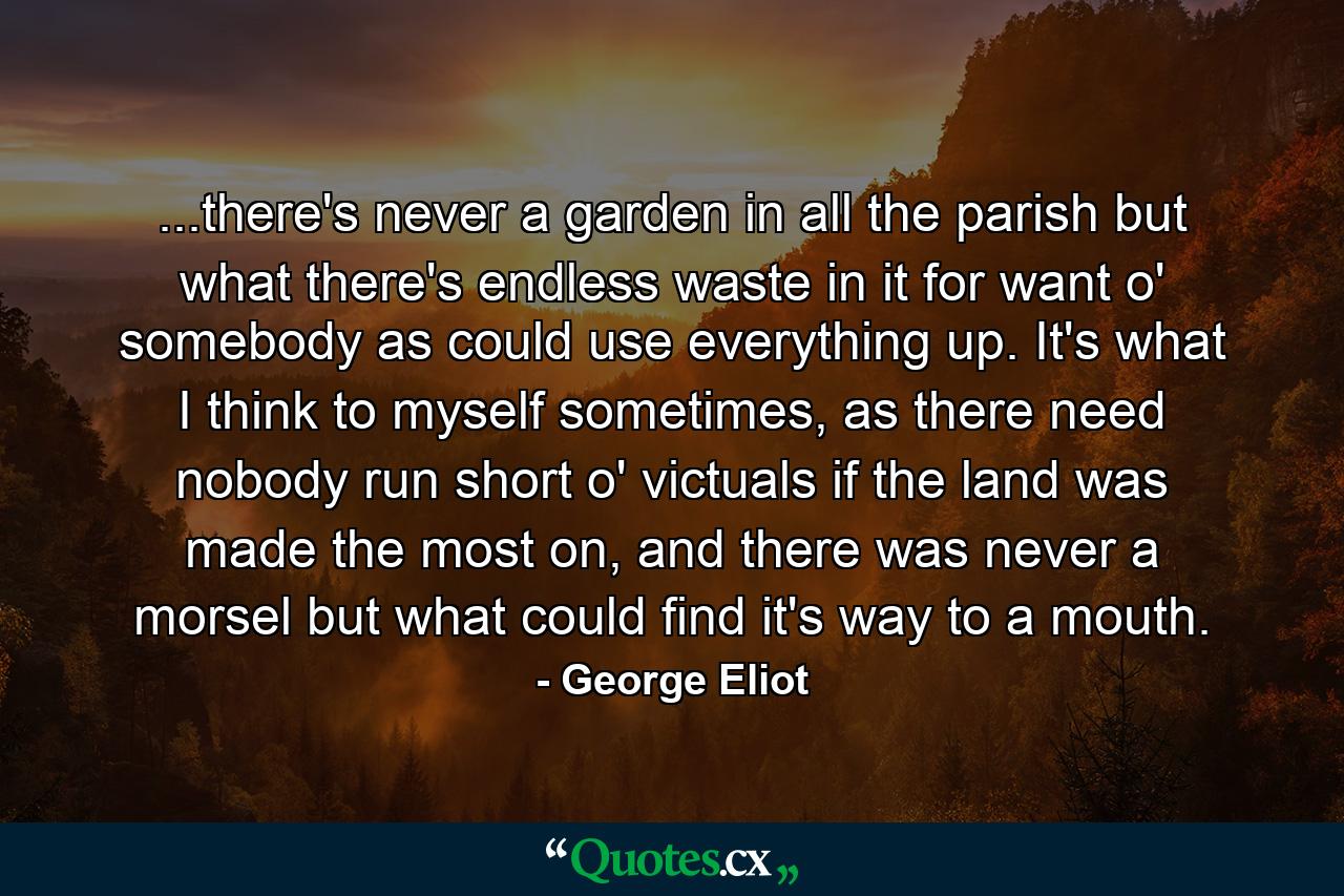 ...there's never a garden in all the parish but what there's endless waste in it for want o' somebody as could use everything up. It's what I think to myself sometimes, as there need nobody run short o' victuals if the land was made the most on, and there was never a morsel but what could find it's way to a mouth. - Quote by George Eliot