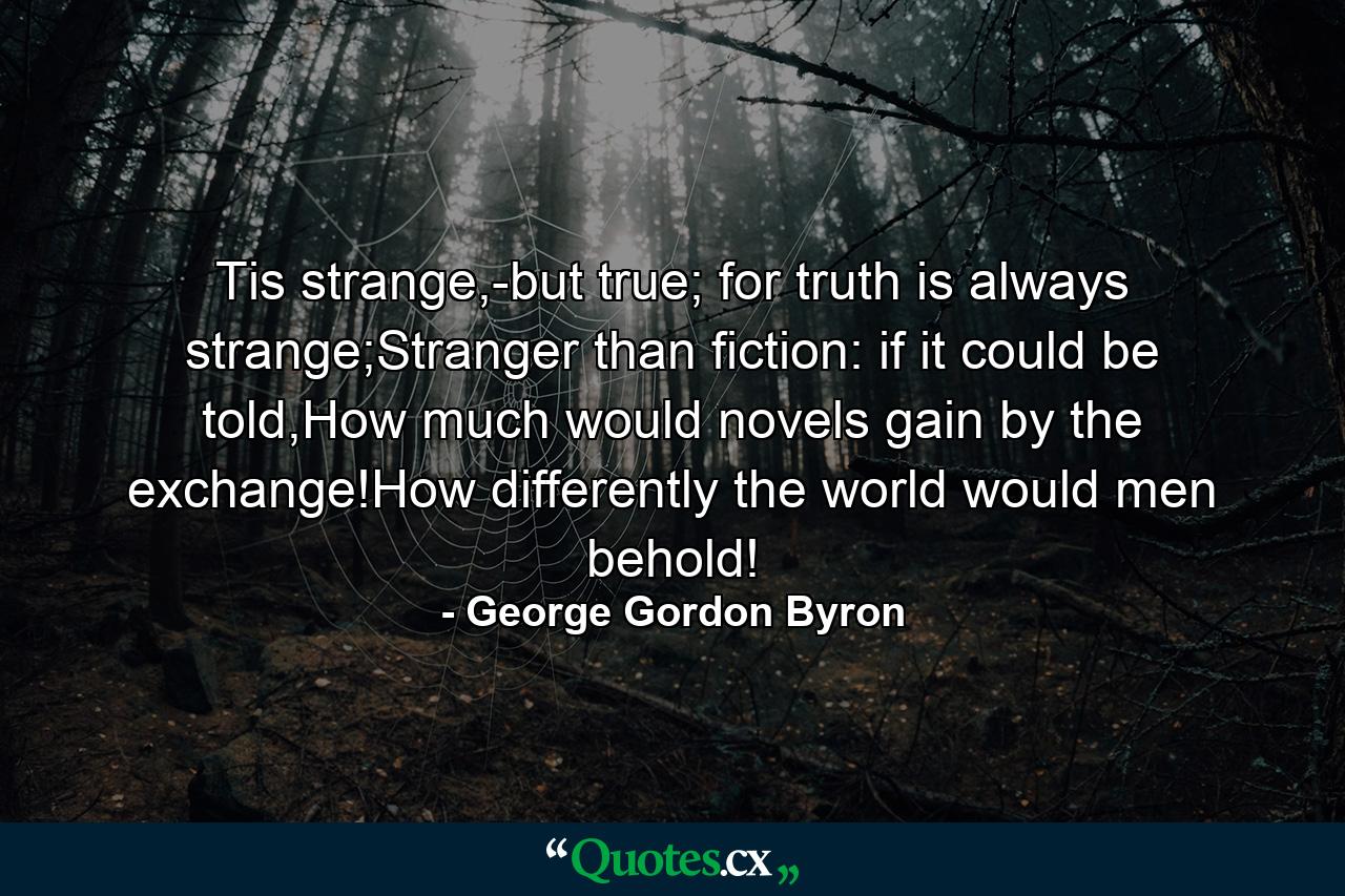 Tis strange,-but true; for truth is always strange;Stranger than fiction: if it could be told,How much would novels gain by the exchange!How differently the world would men behold! - Quote by George Gordon Byron