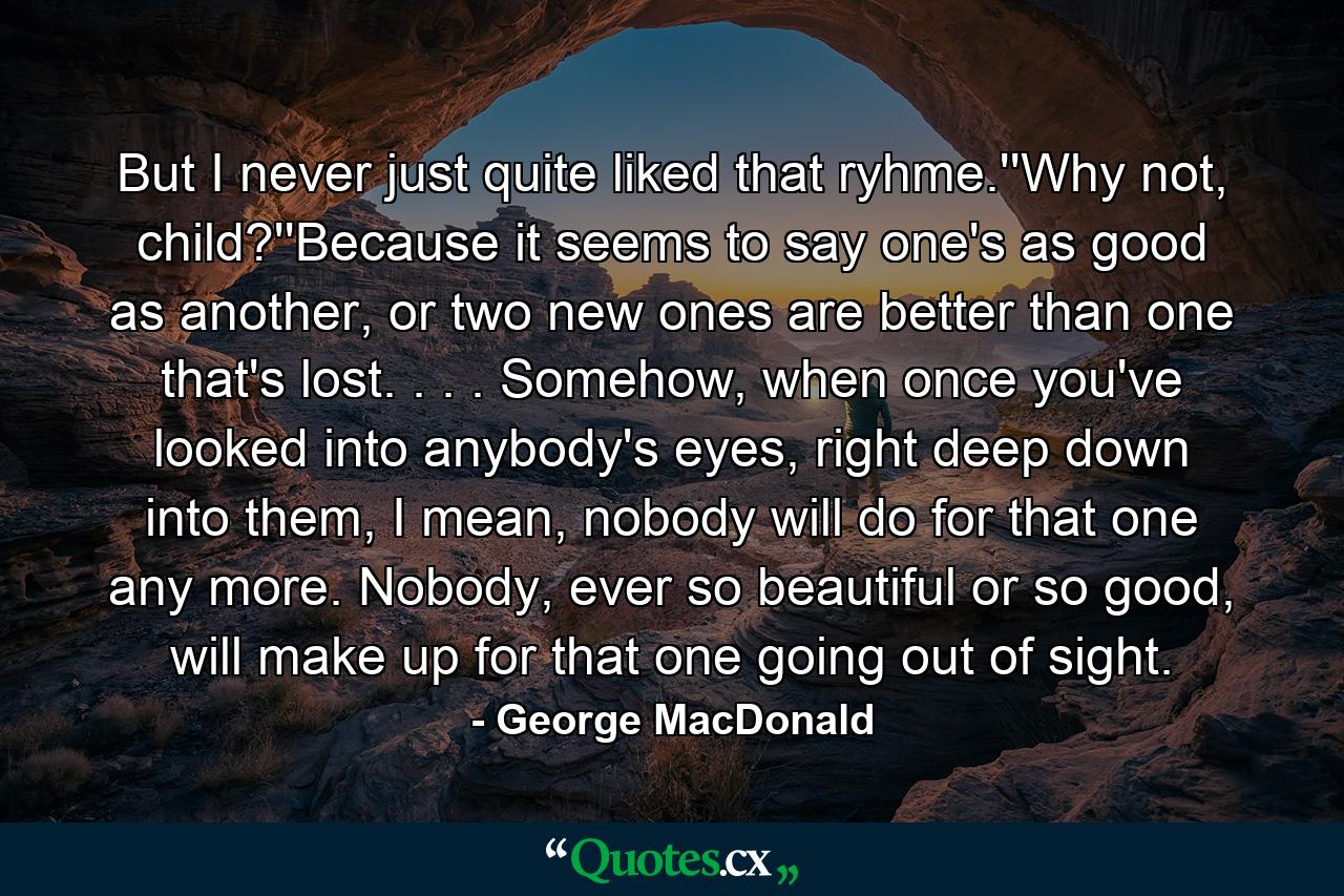 But I never just quite liked that ryhme.''Why not, child?''Because it seems to say one's as good as another, or two new ones are better than one that's lost. . . . Somehow, when once you've looked into anybody's eyes, right deep down into them, I mean, nobody will do for that one any more. Nobody, ever so beautiful or so good, will make up for that one going out of sight. - Quote by George MacDonald