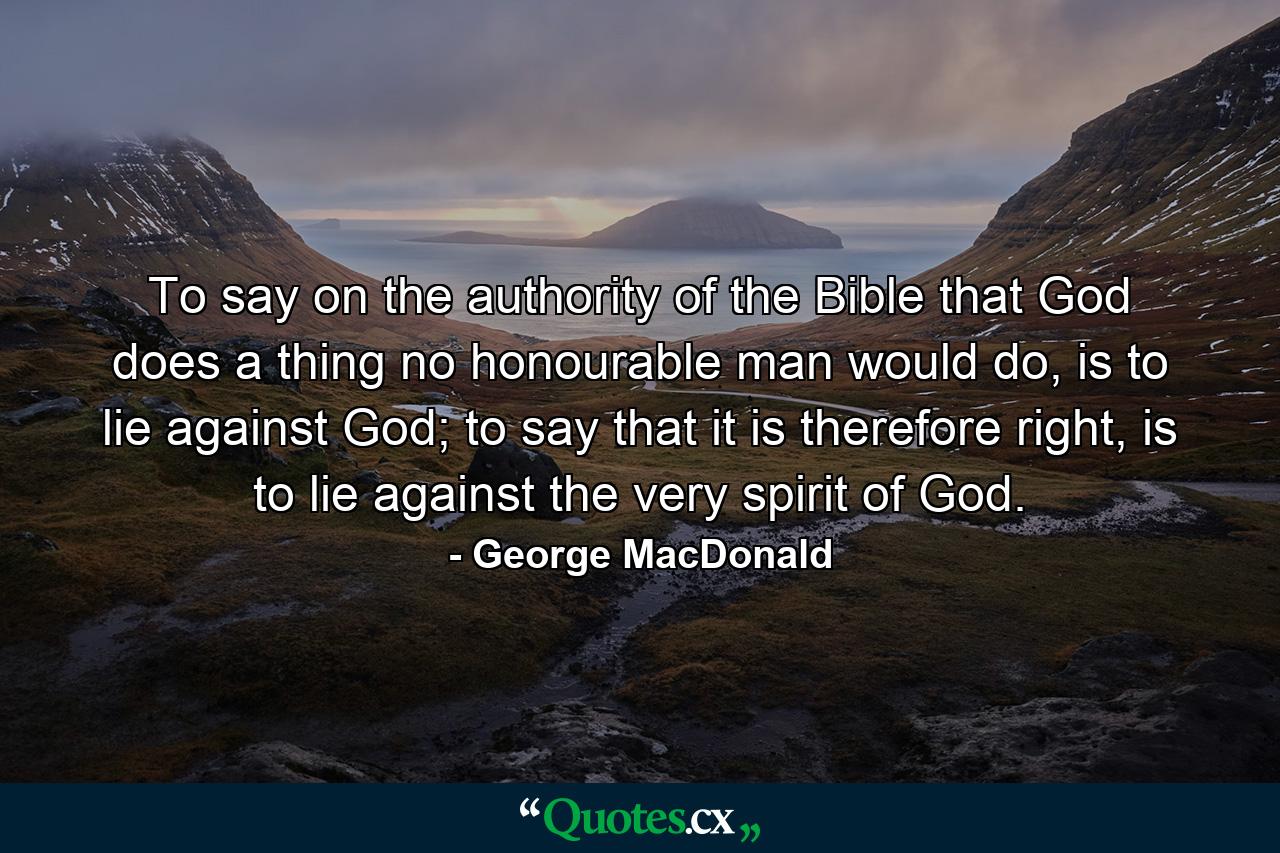 To say on the authority of the Bible that God does a thing no honourable man would do, is to lie against God; to say that it is therefore right, is to lie against the very spirit of God. - Quote by George MacDonald