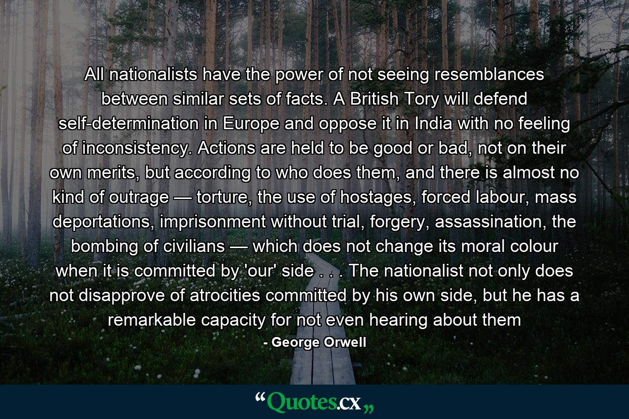 All nationalists have the power of not seeing resemblances between similar sets of facts. A British Tory will defend self-determination in Europe and oppose it in India with no feeling of inconsistency. Actions are held to be good or bad, not on their own merits, but according to who does them, and there is almost no kind of outrage — torture, the use of hostages, forced labour, mass deportations, imprisonment without trial, forgery, assassination, the bombing of civilians — which does not change its moral colour when it is committed by 'our' side . . . The nationalist not only does not disapprove of atrocities committed by his own side, but he has a remarkable capacity for not even hearing about them - Quote by George Orwell