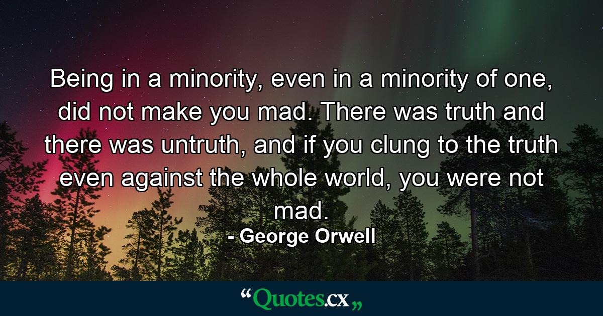 Being in a minority, even in a minority of one, did not make you mad. There was truth and there was untruth, and if you clung to the truth even against the whole world, you were not mad. - Quote by George Orwell