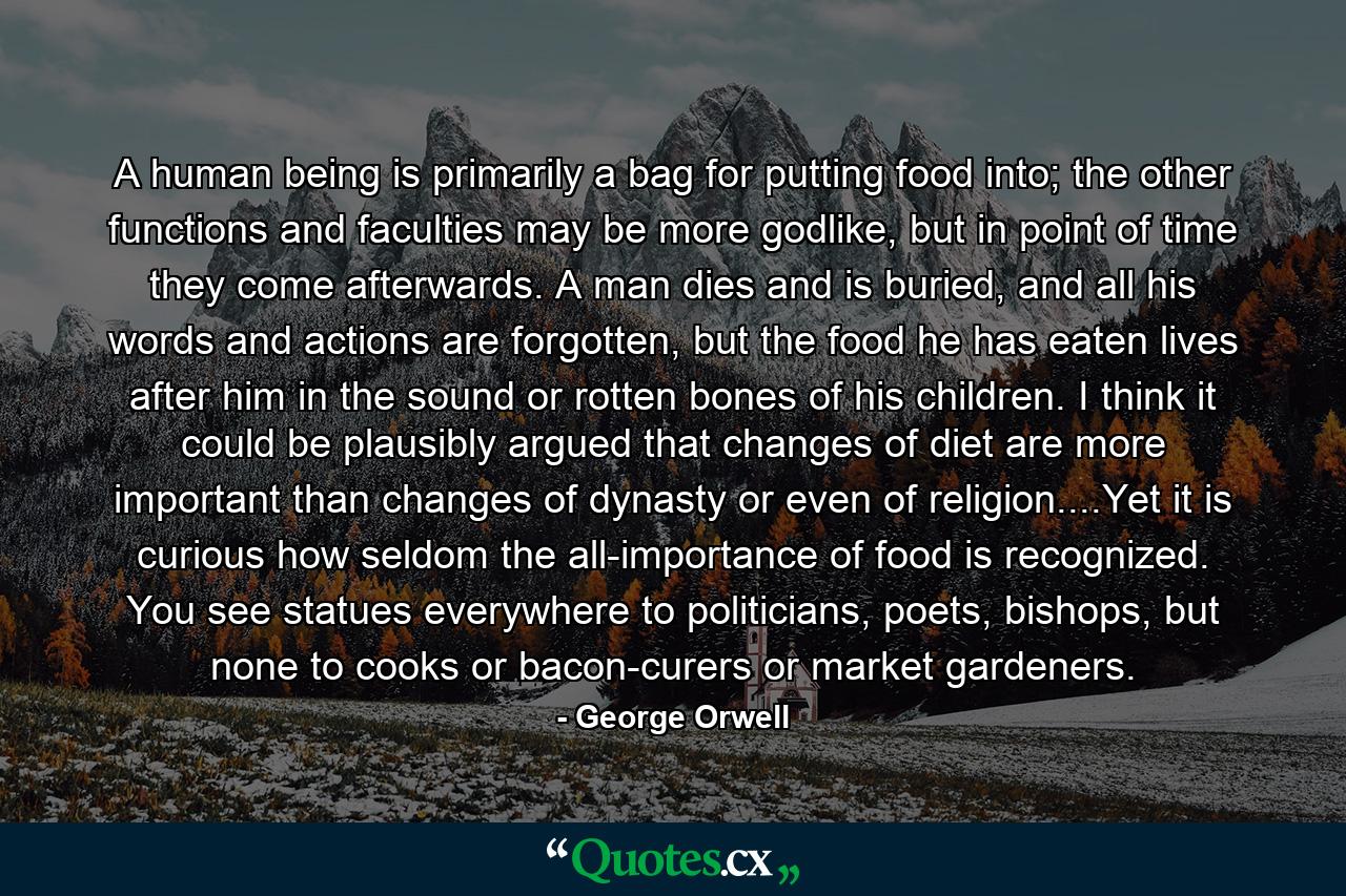 A human being is primarily a bag for putting food into; the other functions and faculties may be more godlike, but in point of time they come afterwards. A man dies and is buried, and all his words and actions are forgotten, but the food he has eaten lives after him in the sound or rotten bones of his children. I think it could be plausibly argued that changes of diet are more important than changes of dynasty or even of religion....Yet it is curious how seldom the all-importance of food is recognized. You see statues everywhere to politicians, poets, bishops, but none to cooks or bacon-curers or market gardeners. - Quote by George Orwell