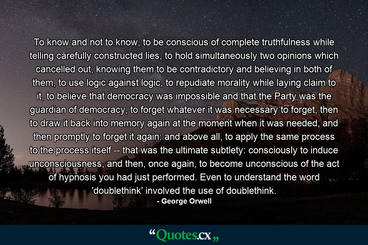 To know and not to know, to be conscious of complete truthfulness while telling carefully constructed lies, to hold simultaneously two opinions which cancelled out, knowing them to be contradictory and believing in both of them, to use logic against logic, to repudiate morality while laying claim to it, to believe that democracy was impossible and that the Party was the guardian of democracy, to forget whatever it was necessary to forget, then to draw it back into memory again at the moment when it was needed, and then promptly to forget it again: and above all, to apply the same process to the process itself -- that was the ultimate subtlety: consciously to induce unconsciousness, and then, once again, to become unconscious of the act of hypnosis you had just performed. Even to understand the word 'doublethink' involved the use of doublethink. - Quote by George Orwell