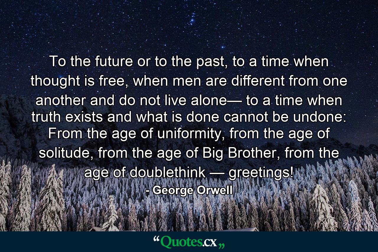 To the future or to the past, to a time when thought is free, when men are different from one another and do not live alone— to a time when truth exists and what is done cannot be undone: From the age of uniformity, from the age of solitude, from the age of Big Brother, from the age of doublethink — greetings! - Quote by George Orwell