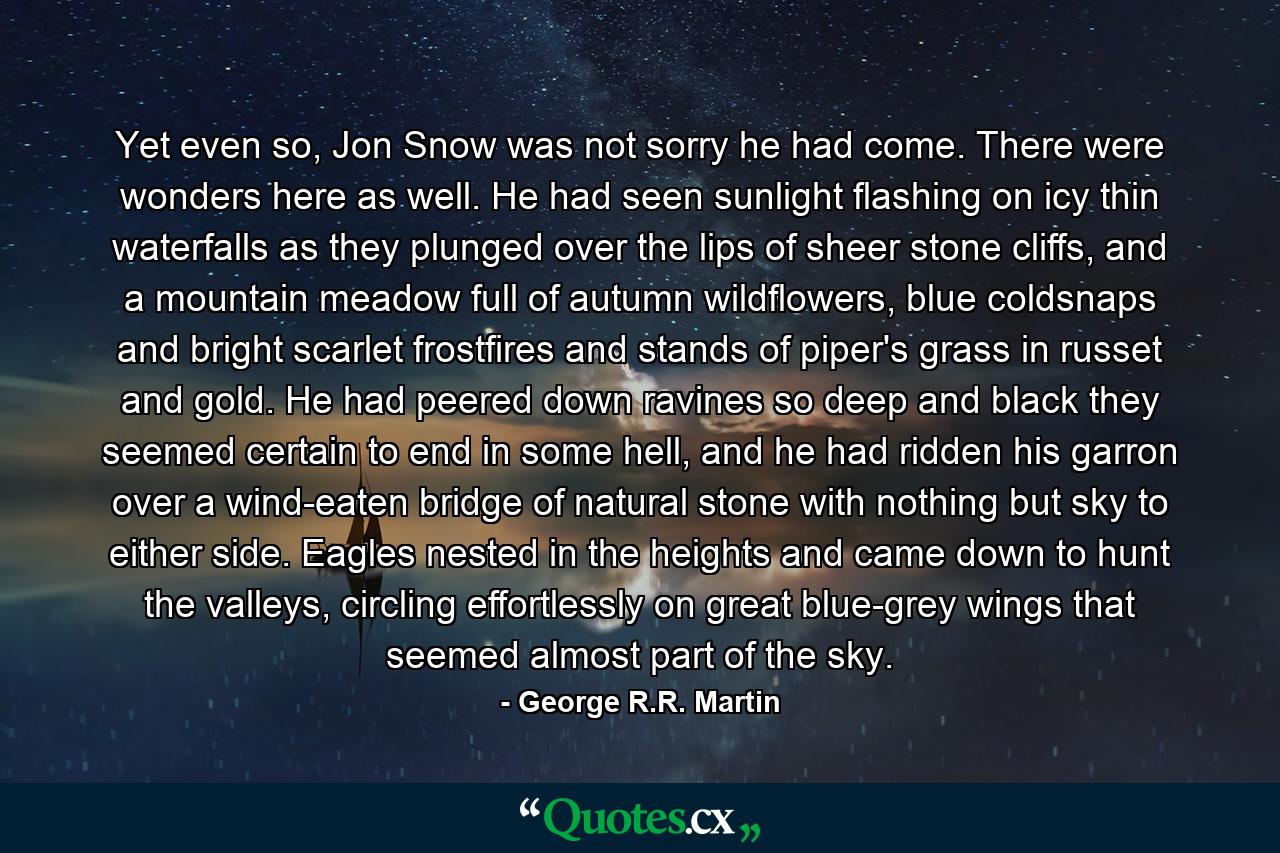 Yet even so, Jon Snow was not sorry he had come. There were wonders here as well. He had seen sunlight flashing on icy thin waterfalls as they plunged over the lips of sheer stone cliffs, and a mountain meadow full of autumn wildflowers, blue coldsnaps and bright scarlet frostfires and stands of piper's grass in russet and gold. He had peered down ravines so deep and black they seemed certain to end in some hell, and he had ridden his garron over a wind-eaten bridge of natural stone with nothing but sky to either side. Eagles nested in the heights and came down to hunt the valleys, circling effortlessly on great blue-grey wings that seemed almost part of the sky. - Quote by George R.R. Martin