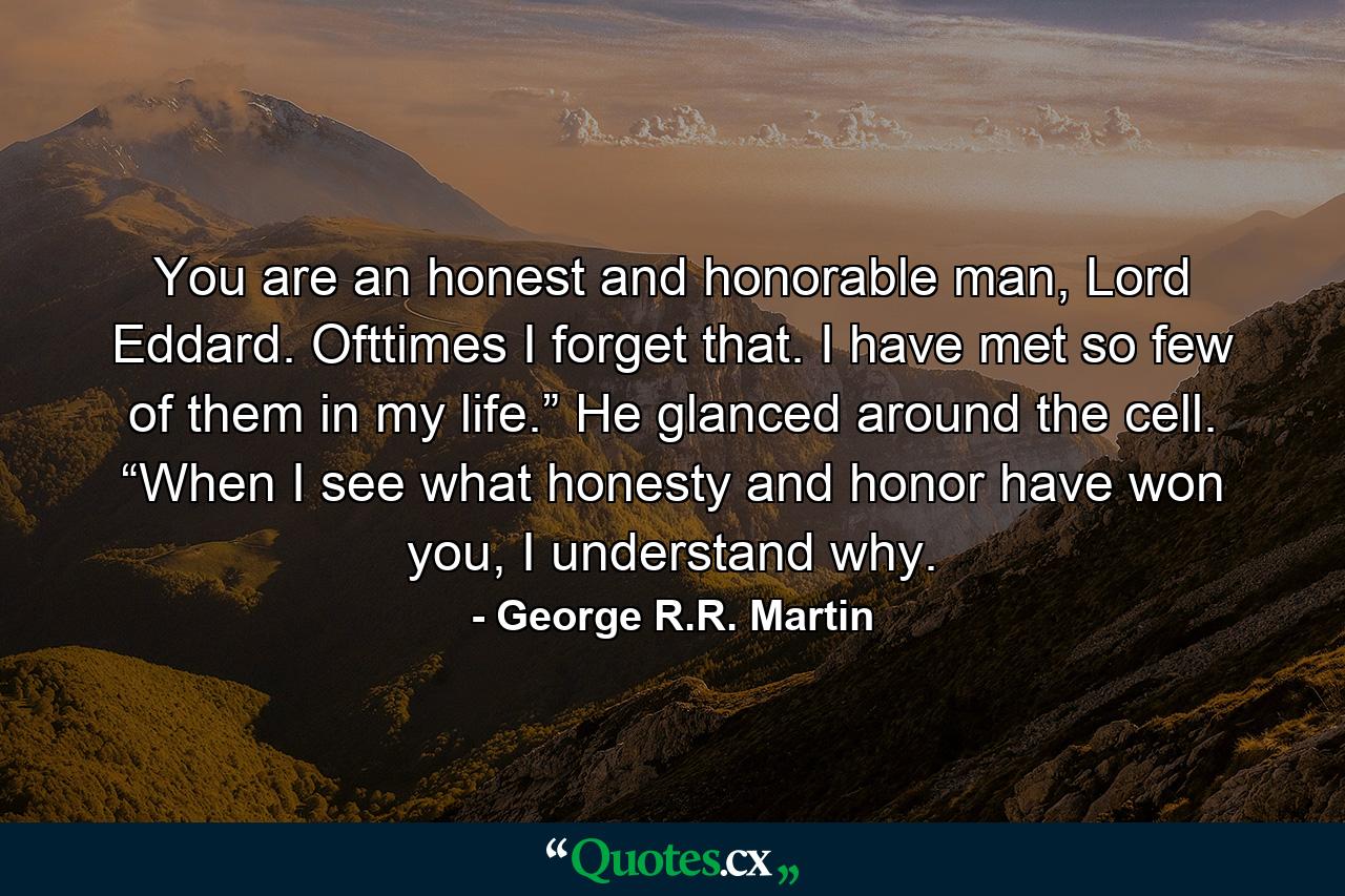 You are an honest and honorable man, Lord Eddard. Ofttimes I forget that. I have met so few of them in my life.” He glanced around the cell. “When I see what honesty and honor have won you, I understand why. - Quote by George R.R. Martin