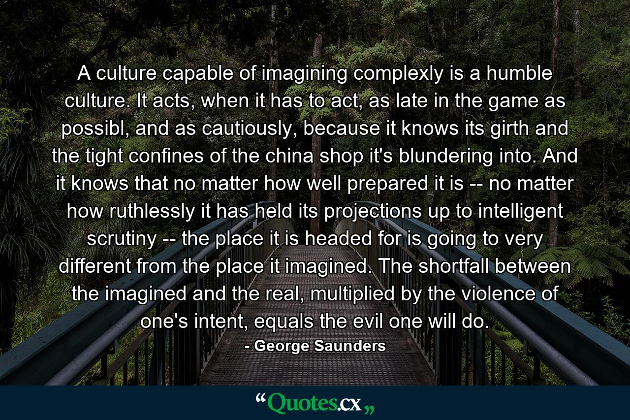 A culture capable of imagining complexly is a humble culture. It acts, when it has to act, as late in the game as possibl, and as cautiously, because it knows its girth and the tight confines of the china shop it's blundering into. And it knows that no matter how well prepared it is -- no matter how ruthlessly it has held its projections up to intelligent scrutiny -- the place it is headed for is going to very different from the place it imagined. The shortfall between the imagined and the real, multiplied by the violence of one's intent, equals the evil one will do. - Quote by George Saunders