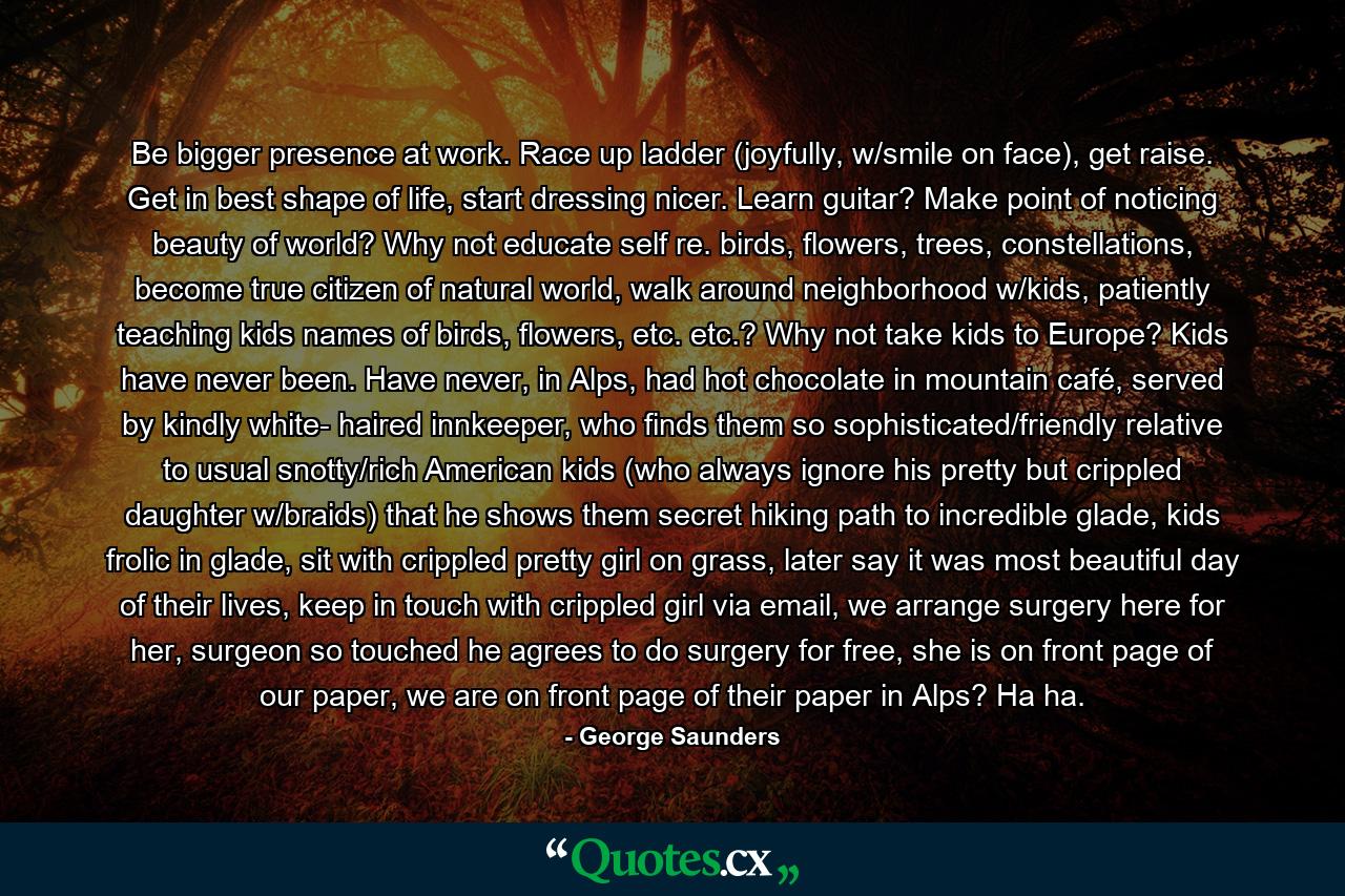 Be bigger presence at work. Race up ladder (joyfully, w/smile on face), get raise. Get in best shape of life, start dressing nicer. Learn guitar? Make point of noticing beauty of world? Why not educate self re. birds, flowers, trees, constellations, become true citizen of natural world, walk around neighborhood w/kids, patiently teaching kids names of birds, flowers, etc. etc.? Why not take kids to Europe? Kids have never been. Have never, in Alps, had hot chocolate in mountain café, served by kindly white- haired innkeeper, who finds them so sophisticated/friendly relative to usual snotty/rich American kids (who always ignore his pretty but crippled daughter w/braids) that he shows them secret hiking path to incredible glade, kids frolic in glade, sit with crippled pretty girl on grass, later say it was most beautiful day of their lives, keep in touch with crippled girl via email, we arrange surgery here for her, surgeon so touched he agrees to do surgery for free, she is on front page of our paper, we are on front page of their paper in Alps? Ha ha. - Quote by George Saunders