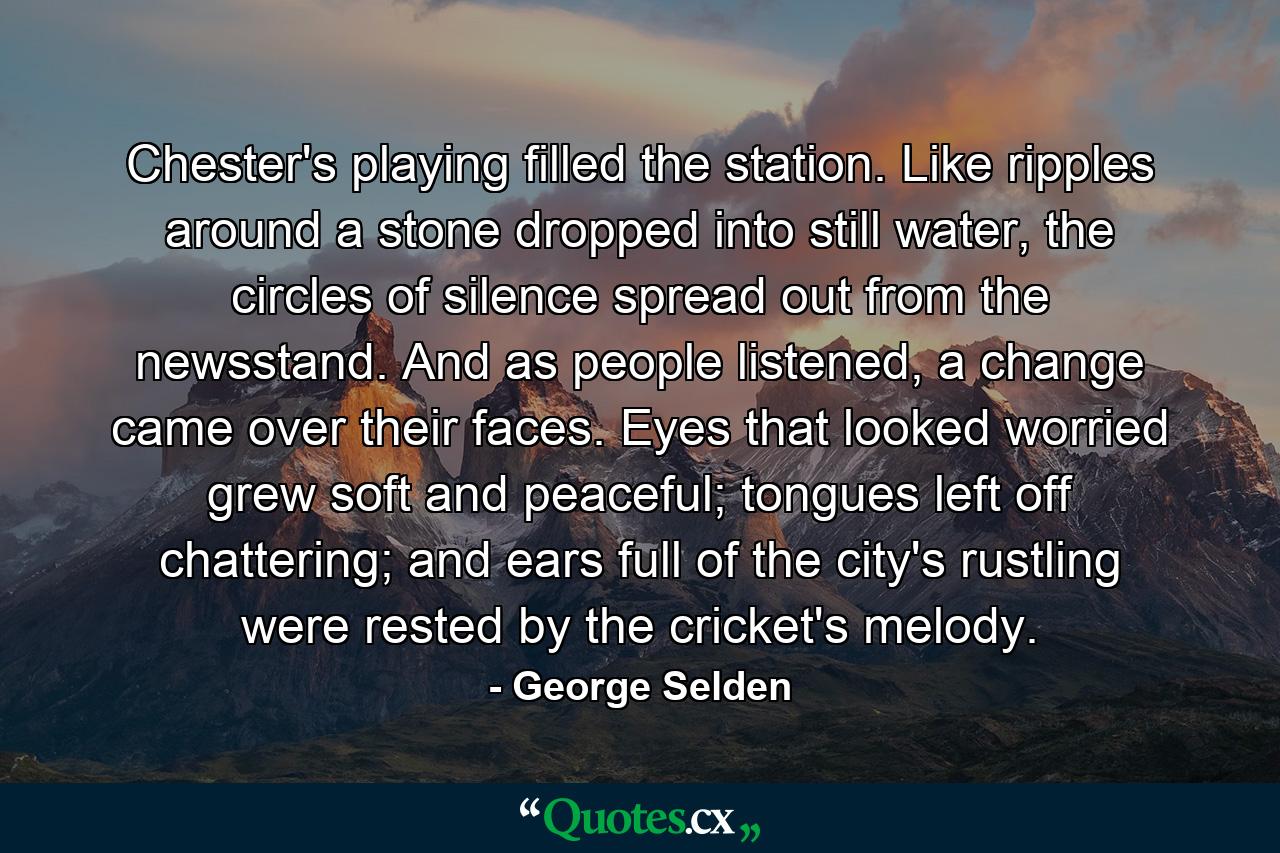 Chester's playing filled the station. Like ripples around a stone dropped into still water, the circles of silence spread out from the newsstand. And as people listened, a change came over their faces. Eyes that looked worried grew soft and peaceful; tongues left off chattering; and ears full of the city's rustling were rested by the cricket's melody. - Quote by George Selden