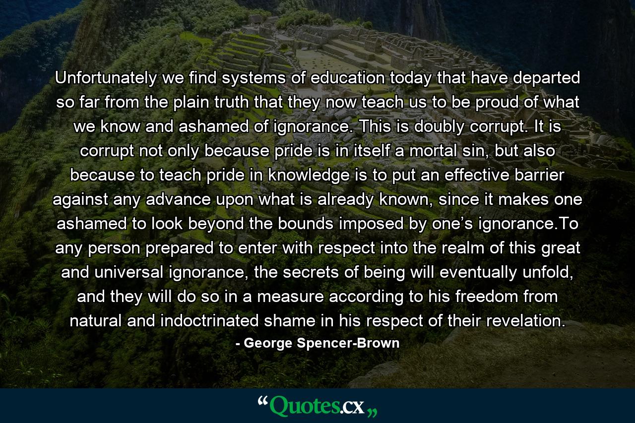 Unfortunately we find systems of education today that have departed so far from the plain truth that they now teach us to be proud of what we know and ashamed of ignorance. This is doubly corrupt. It is corrupt not only because pride is in itself a mortal sin, but also because to teach pride in knowledge is to put an effective barrier against any advance upon what is already known, since it makes one ashamed to look beyond the bounds imposed by one’s ignorance.To any person prepared to enter with respect into the realm of this great and universal ignorance, the secrets of being will eventually unfold, and they will do so in a measure according to his freedom from natural and indoctrinated shame in his respect of their revelation. - Quote by George Spencer-Brown