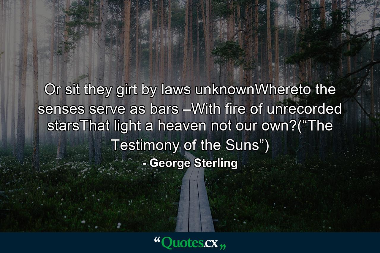 Or sit they girt by laws unknownWhereto the senses serve as bars –With fire of unrecorded starsThat light a heaven not our own?(“The Testimony of the Suns”) - Quote by George Sterling