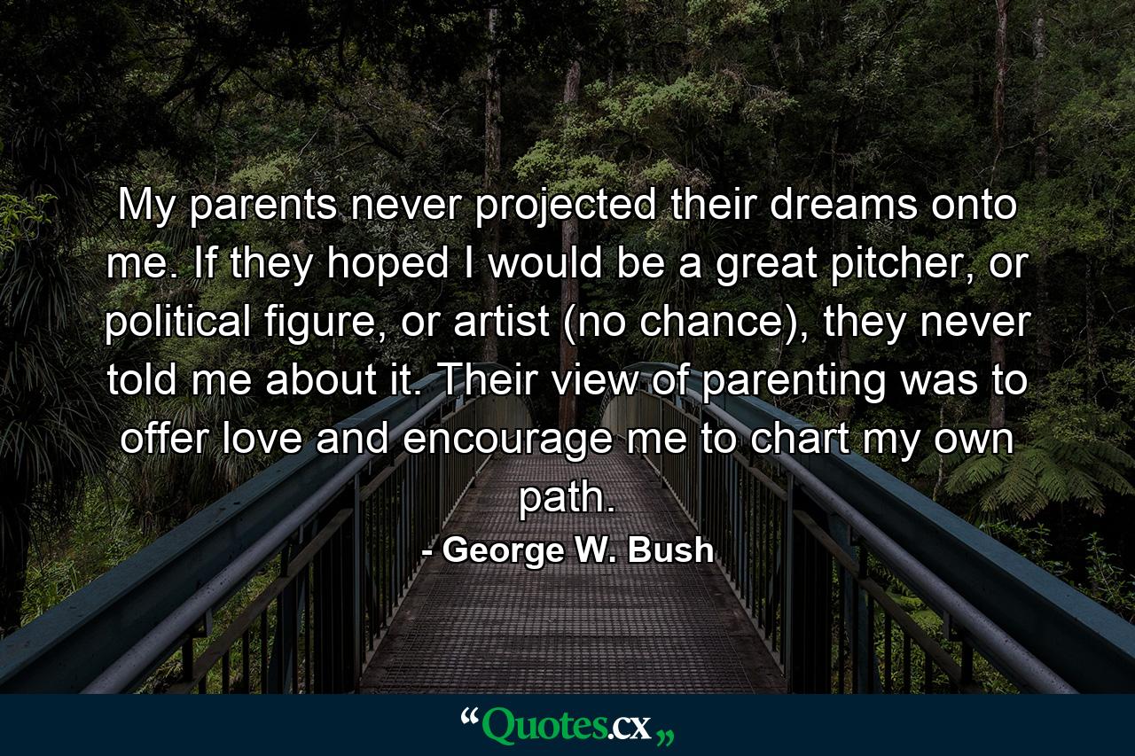 My parents never projected their dreams onto me. If they hoped I would be a great pitcher, or political figure, or artist (no chance), they never told me about it. Their view of parenting was to offer love and encourage me to chart my own path. - Quote by George W. Bush