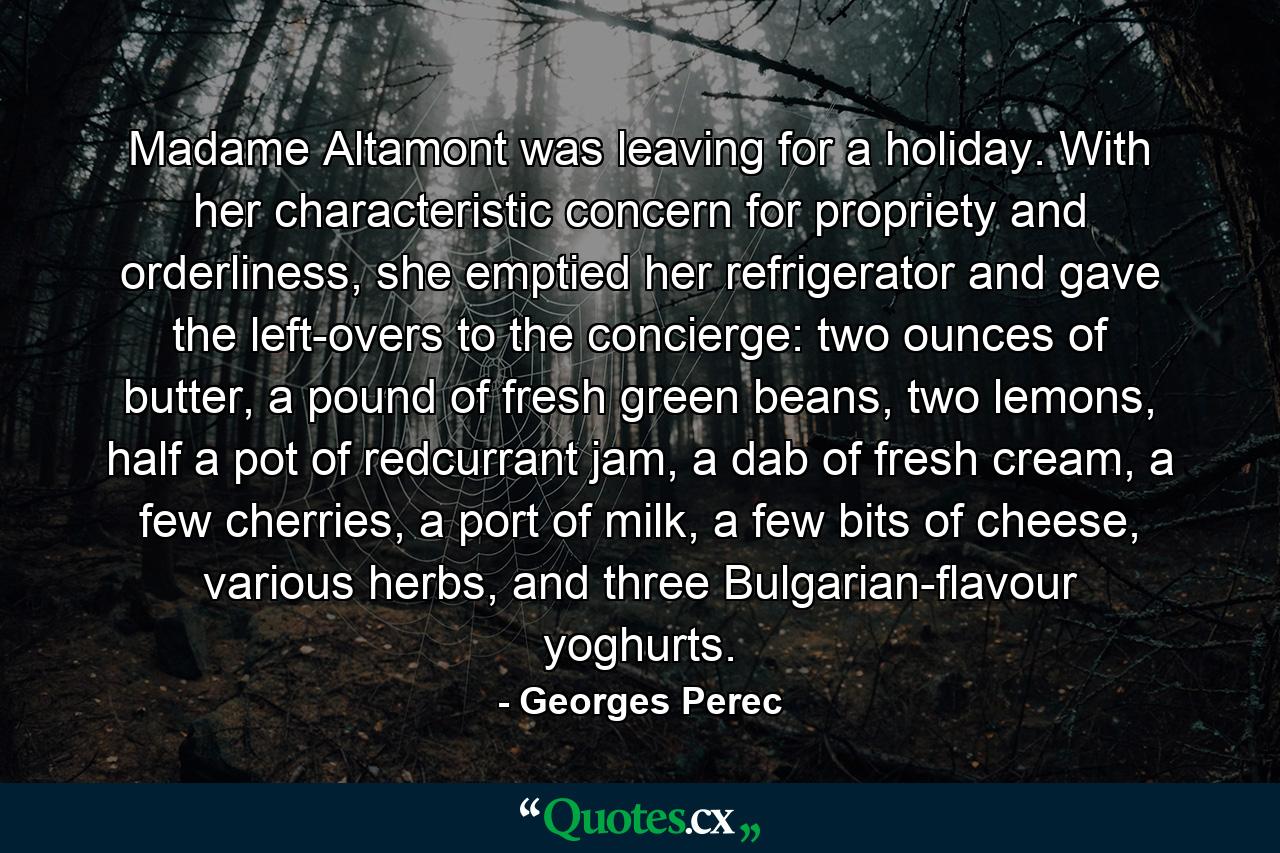 Madame Altamont was leaving for a holiday. With her characteristic concern for propriety and orderliness, she emptied her refrigerator and gave the left-overs to the concierge: two ounces of butter, a pound of fresh green beans, two lemons, half a pot of redcurrant jam, a dab of fresh cream, a few cherries, a port of milk, a few bits of cheese, various herbs, and three Bulgarian-flavour yoghurts. - Quote by Georges Perec