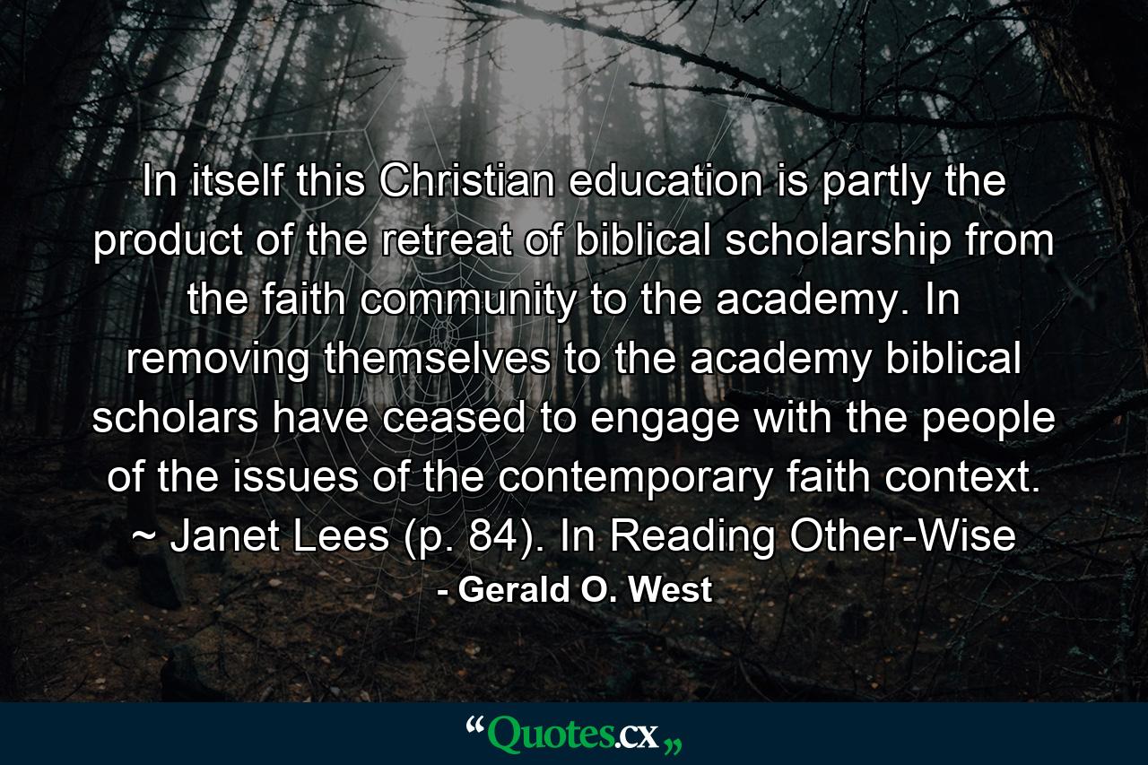 In itself this Christian education is partly the product of the retreat of biblical scholarship from the faith community to the academy. In removing themselves to the academy biblical scholars have ceased to engage with the people of the issues of the contemporary faith context. ~ Janet Lees (p. 84). In Reading Other-Wise - Quote by Gerald O. West