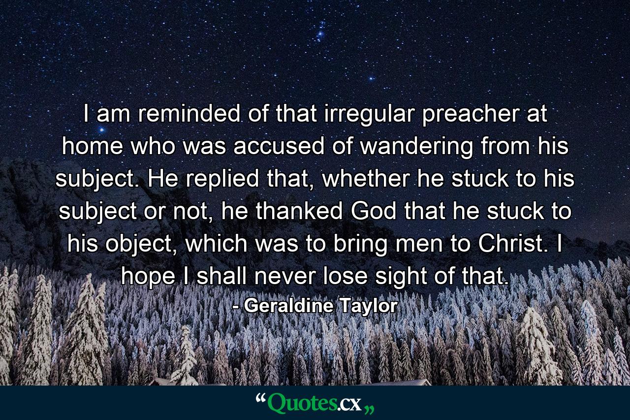 I am reminded of that irregular preacher at home who was accused of wandering from his subject. He replied that, whether he stuck to his subject or not, he thanked God that he stuck to his object, which was to bring men to Christ. I hope I shall never lose sight of that. - Quote by Geraldine Taylor