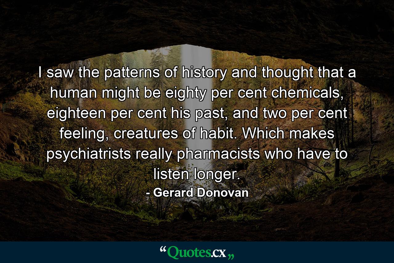 I saw the patterns of history and thought that a human might be eighty per cent chemicals, eighteen per cent his past, and two per cent feeling, creatures of habit. Which makes psychiatrists really pharmacists who have to listen longer. - Quote by Gerard Donovan