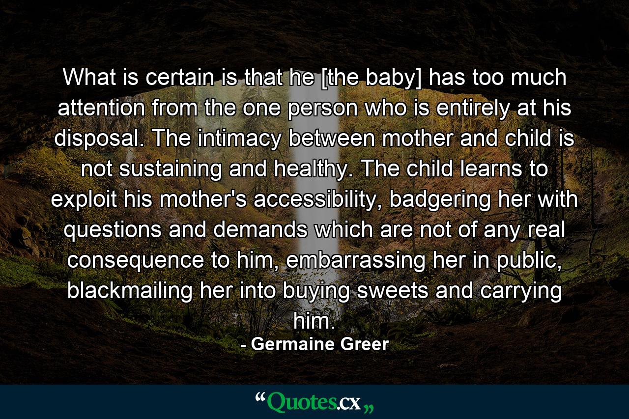 What is certain is that he [the baby] has too much attention from the one person who is entirely at his disposal. The intimacy between mother and child is not sustaining and healthy. The child learns to exploit his mother's accessibility, badgering her with questions and demands which are not of any real consequence to him, embarrassing her in public, blackmailing her into buying sweets and carrying him. - Quote by Germaine Greer