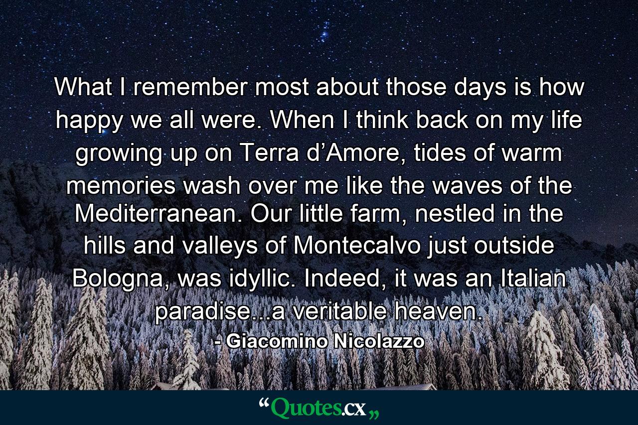 What I remember most about those days is how happy we all were. When I think back on my life growing up on Terra d’Amore, tides of warm memories wash over me like the waves of the Mediterranean. Our little farm, nestled in the hills and valleys of Montecalvo just outside Bologna, was idyllic. Indeed, it was an Italian paradise...a veritable heaven. - Quote by Giacomino Nicolazzo