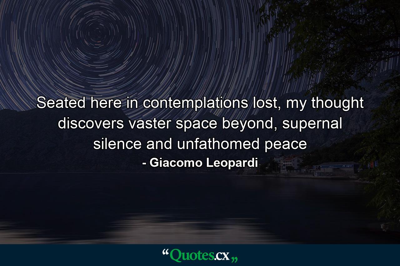 Seated here in contemplations lost, my thought discovers vaster space beyond, supernal silence and unfathomed peace - Quote by Giacomo Leopardi