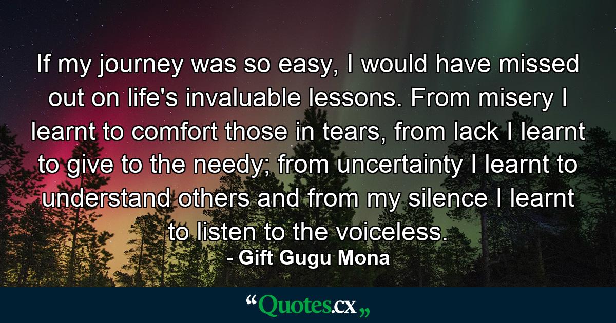 If my journey was so easy, I would have missed out on life's invaluable lessons. From misery I learnt to comfort those in tears, from lack I learnt to give to the needy; from uncertainty I learnt to understand others and from my silence I learnt to listen to the voiceless. - Quote by Gift Gugu Mona