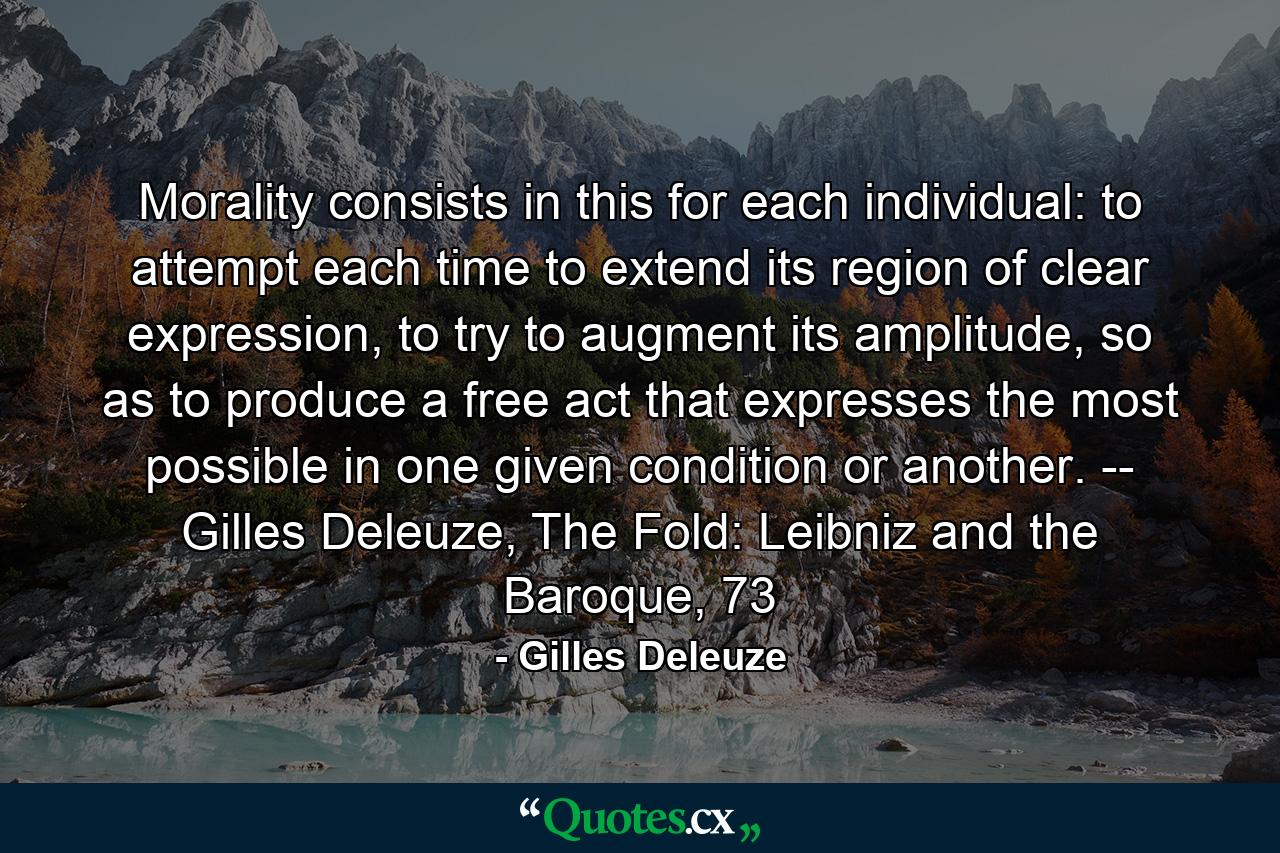 Morality consists in this for each individual: to attempt each time to extend its region of clear expression, to try to augment its amplitude, so as to produce a free act that expresses the most possible in one given condition or another. -- Gilles Deleuze, The Fold: Leibniz and the Baroque, 73 - Quote by Gilles Deleuze