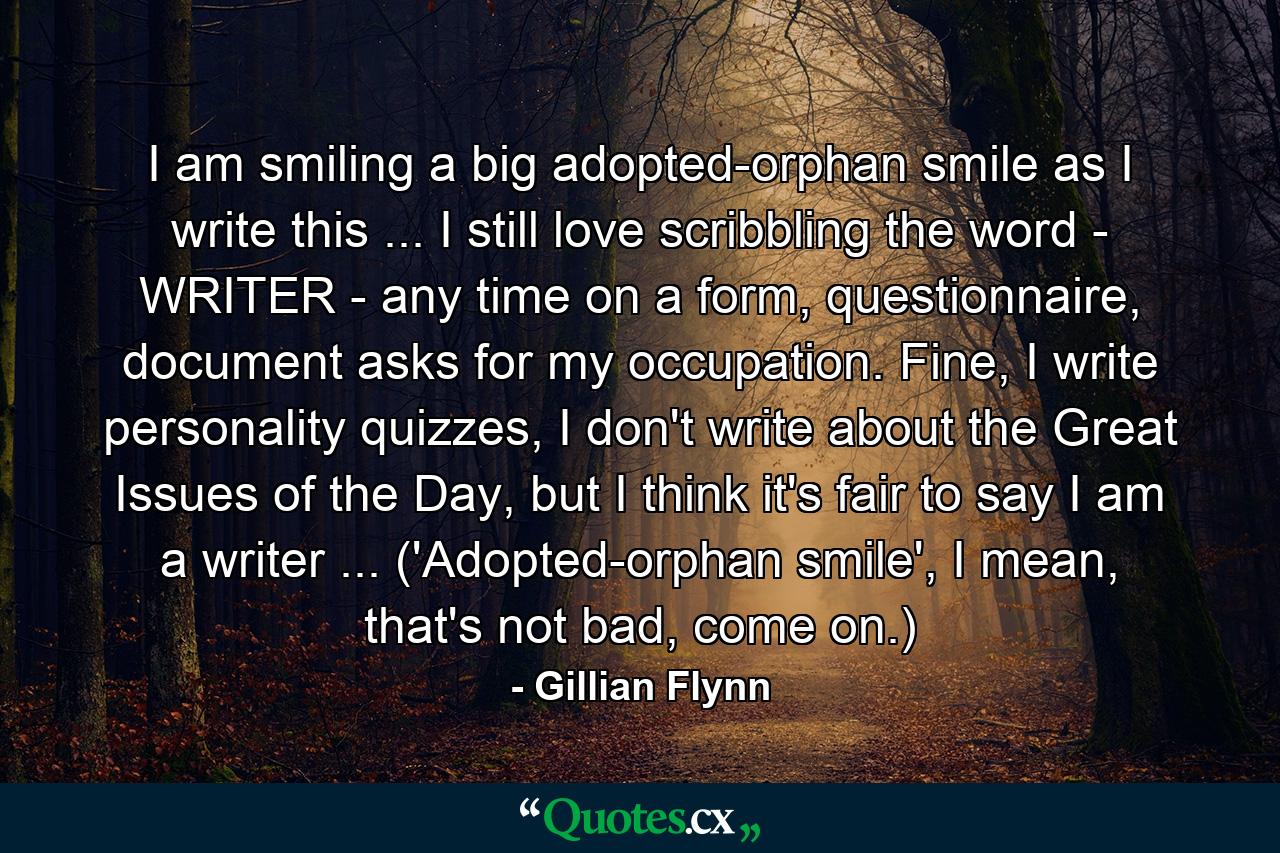 I am smiling a big adopted-orphan smile as I write this ... I still love scribbling the word - WRITER - any time on a form, questionnaire, document asks for my occupation. Fine, I write personality quizzes, I don't write about the Great Issues of the Day, but I think it's fair to say I am a writer ... ('Adopted-orphan smile', I mean, that's not bad, come on.) - Quote by Gillian Flynn