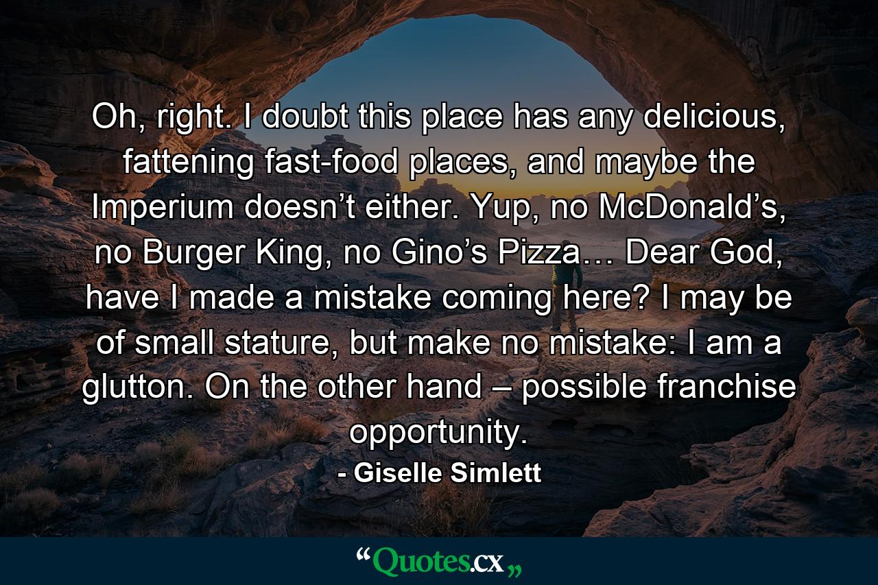 Oh, right. I doubt this place has any delicious, fattening fast-food places, and maybe the Imperium doesn’t either. Yup, no McDonald’s, no Burger King, no Gino’s Pizza… Dear God, have I made a mistake coming here? I may be of small stature, but make no mistake: I am a glutton. On the other hand – possible franchise opportunity. - Quote by Giselle Simlett