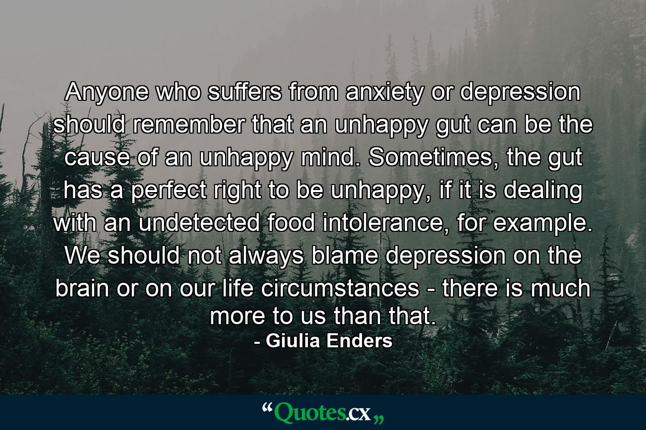 Anyone who suffers from anxiety or depression should remember that an unhappy gut can be the cause of an unhappy mind. Sometimes, the gut has a perfect right to be unhappy, if it is dealing with an undetected food intolerance, for example. We should not always blame depression on the brain or on our life circumstances - there is much more to us than that. - Quote by Giulia Enders