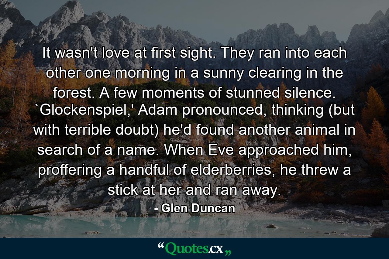 It wasn't love at first sight. They ran into each other one morning in a sunny clearing in the forest. A few moments of stunned silence. `Glockenspiel,' Adam pronounced, thinking (but with terrible doubt) he'd found another animal in search of a name. When Eve approached him, proffering a handful of elderberries, he threw a stick at her and ran away. - Quote by Glen Duncan