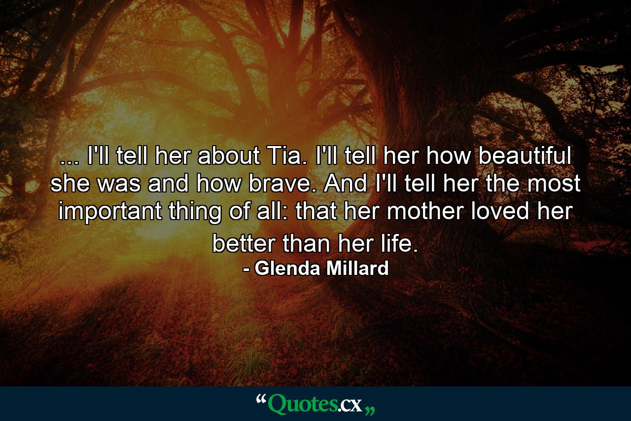 ... I'll tell her about Tia. I'll tell her how beautiful she was and how brave. And I'll tell her the most important thing of all: that her mother loved her better than her life. - Quote by Glenda Millard