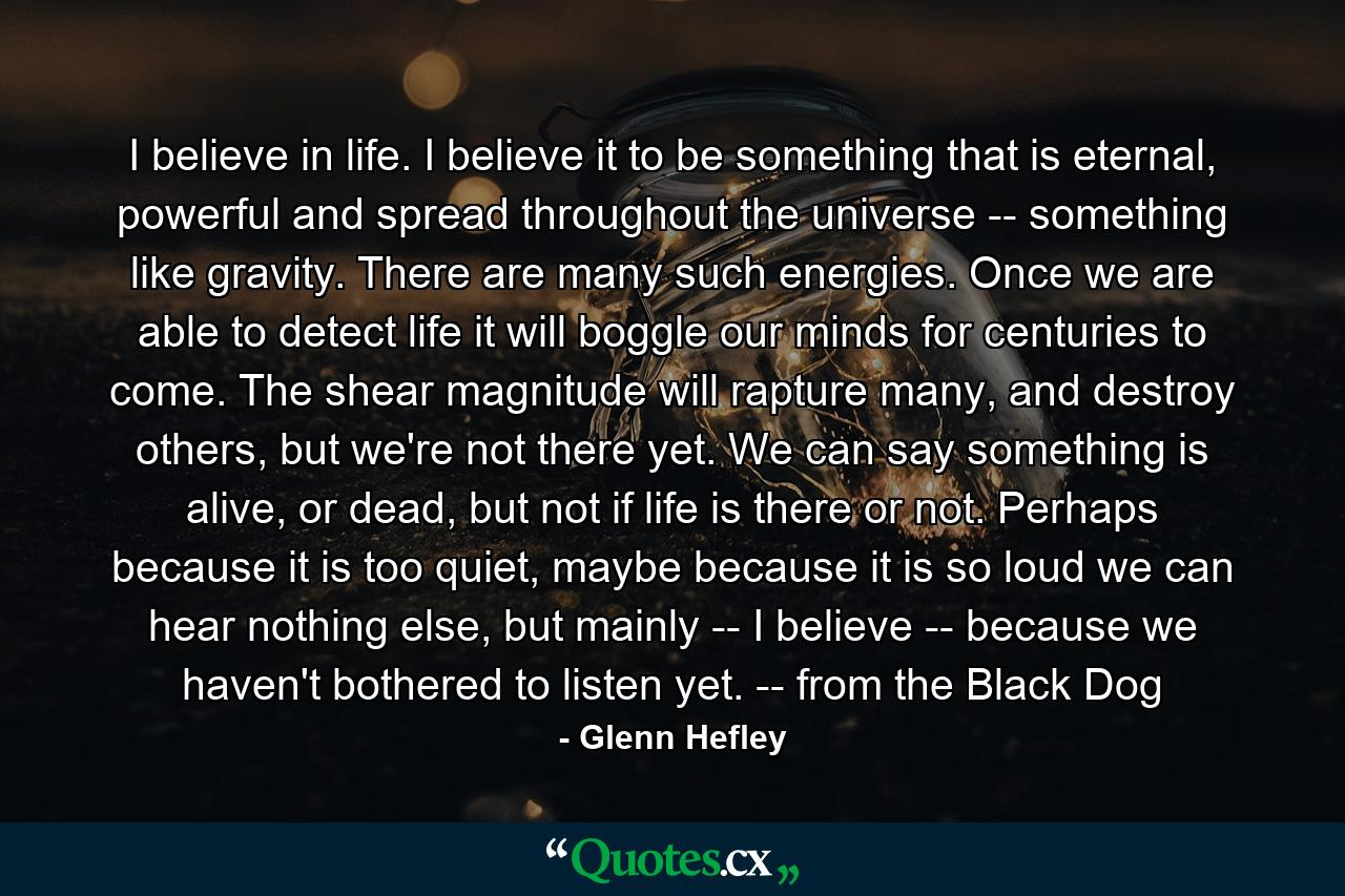 I believe in life. I believe it to be something that is eternal, powerful and spread throughout the universe -- something like gravity. There are many such energies. Once we are able to detect life it will boggle our minds for centuries to come. The shear magnitude will rapture many, and destroy others, but we're not there yet. We can say something is alive, or dead, but not if life is there or not. Perhaps because it is too quiet, maybe because it is so loud we can hear nothing else, but mainly -- I believe -- because we haven't bothered to listen yet. -- from the Black Dog - Quote by Glenn Hefley