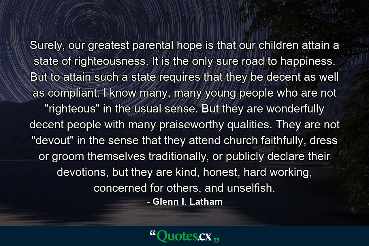 Surely, our greatest parental hope is that our children attain a state of righteousness. It is the only sure road to happiness. But to attain such a state requires that they be decent as well as compliant. I know many, many young people who are not 